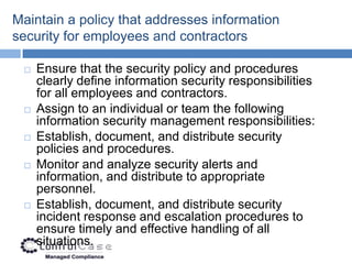 Maintain a policy that addresses information
security for employees and contractors

    Ensure that the security policy and procedures
     clearly define information security responsibilities
     for all employees and contractors.
    Assign to an individual or team the following
     information security management responsibilities:
    Establish, document, and distribute security
     policies and procedures.
    Monitor and analyze security alerts and
     information, and distribute to appropriate
     personnel.
    Establish, document, and distribute security
     incident response and escalation procedures to
     ensure timely and effective handling of all
     situations.
 