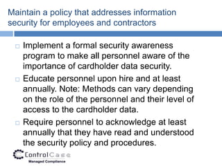 Maintain a policy that addresses information
security for employees and contractors

    Implement a formal security awareness
     program to make all personnel aware of the
     importance of cardholder data security.
    Educate personnel upon hire and at least
     annually. Note: Methods can vary depending
     on the role of the personnel and their level of
     access to the cardholder data.
    Require personnel to acknowledge at least
     annually that they have read and understood
     the security policy and procedures.
 