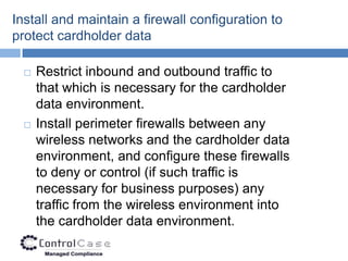 Install and maintain a firewall configuration to
protect cardholder data

     Restrict inbound and outbound traffic to
      that which is necessary for the cardholder
      data environment.
     Install perimeter firewalls between any
      wireless networks and the cardholder data
      environment, and configure these firewalls
      to deny or control (if such traffic is
      necessary for business purposes) any
      traffic from the wireless environment into
      the cardholder data environment.
 