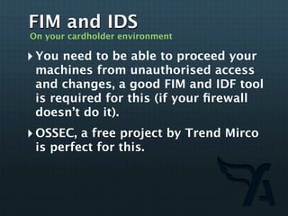 FIM and IDS
On your cardholder environment

‣ You need to be able to proceed your
 machines from unauthorised access
 and changes, a good FIM and IDF tool
 is required for this (if your ﬁrewall
 doesn’t do it).
‣ OSSEC, a free project by Trend Mirco
 is perfect for this.
 