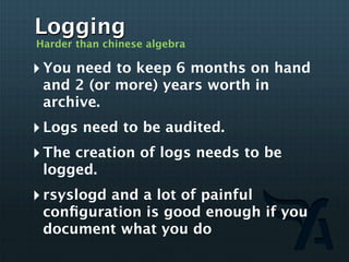 Logging
Harder than chinese algebra

‣ You need to keep 6 months on hand
 and 2 (or more) years worth in
 archive.
‣ Logs need to be audited.
‣ The creation of logs needs to be
 logged.
‣ rsyslogd and a lot of painful
 conﬁguration is good enough if you
 document what you do
 