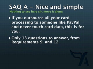 SAQ A - Nice and simple
Nothing to see here sir, move it along

‣ If you outsource all your card
 processing to someone like PayPal
 and never touch card data, this is for
 you.
‣ Only 13 questions to answer, from
 Requirements 9 and 12.
 