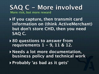 SAQ C - More involved
More risk, but more reward

‣ If you capture, then transmit card
 information on (think ActiveMerchant)
 but don’t store CHD, then you need
 SAQ C.
‣ 80 questions to answer from
 requirements 1 - 9, 11 & 12.
‣ Needs a lot more documentation,
 business policy and technical work
‣ Probably ‘as bad as it gets’
 