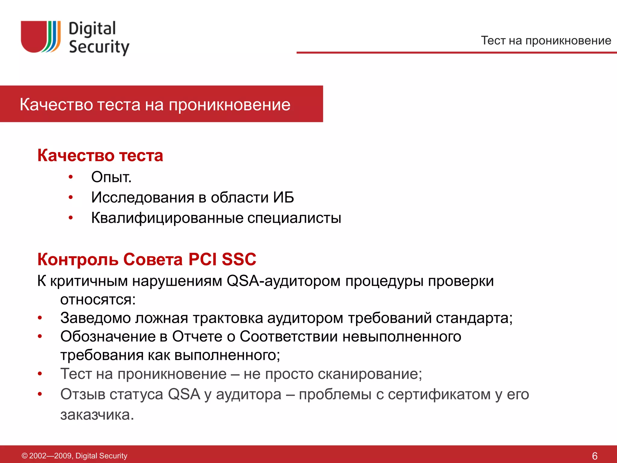 Тест на проникновение




Качество теста на проникновение

    Качество теста
            •      Опыт.
            •      Исследования в области ИБ
            •      Квалифицированные специалисты

    Контроль Совета PCI SSC
    К критичным нарушениям QSA-аудитором процедуры проверки
       относятся:
    • Заведомо ложная трактовка аудитором требований стандарта;
    • Обозначение в Отчете о Соответствии невыполненного
       требования как выполненного;
    • Тест на проникновение – не просто сканирование;
    • Отзыв статуса QSA у аудитора – проблемы с сертификатом у его
       заказчика.

© 2002—2009, Digital Security                                               6
 