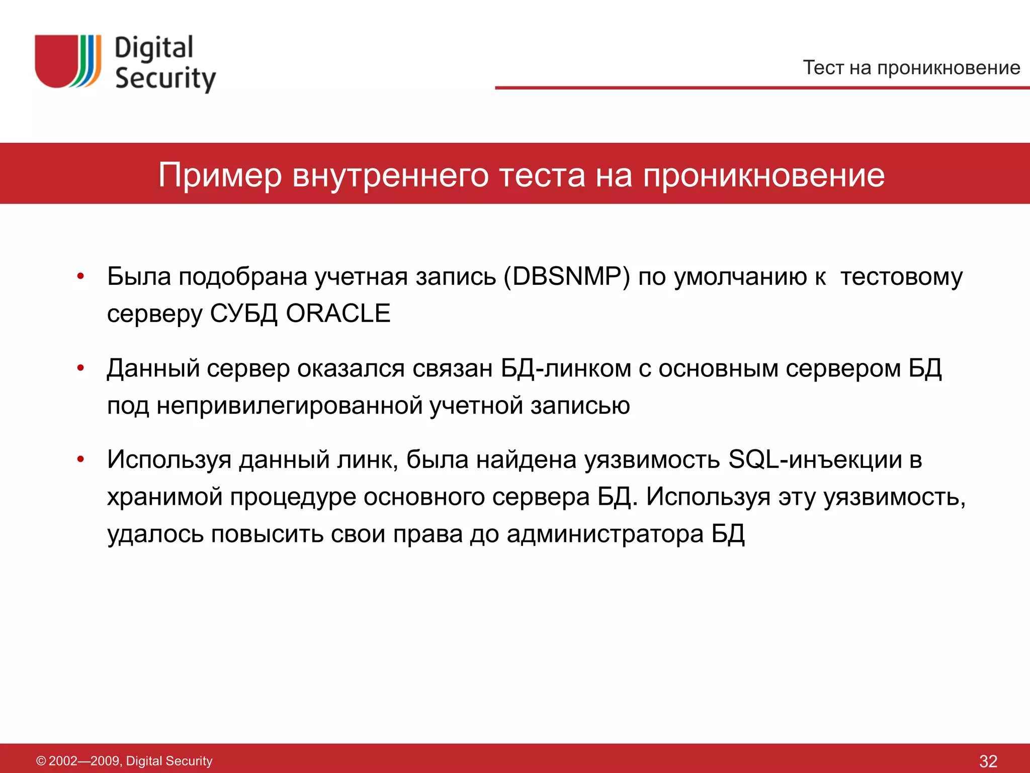 Тест на проникновение




                   Пример внутреннего теста на проникновение

      • Была подобрана учетная запись (DBSNMP) по умолчанию к тестовому
        серверу СУБД ORACLE

      • Данный сервер оказался связан БД-линком с основным сервером БД
        под непривилегированной учетной записью

      • Используя данный линк, была найдена уязвимость SQL-инъекции в
        хранимой процедуре основного сервера БД. Используя эту уязвимость,
        удалось повысить свои права до администратора БД




© 2002—2009, Digital Security                                                32
 