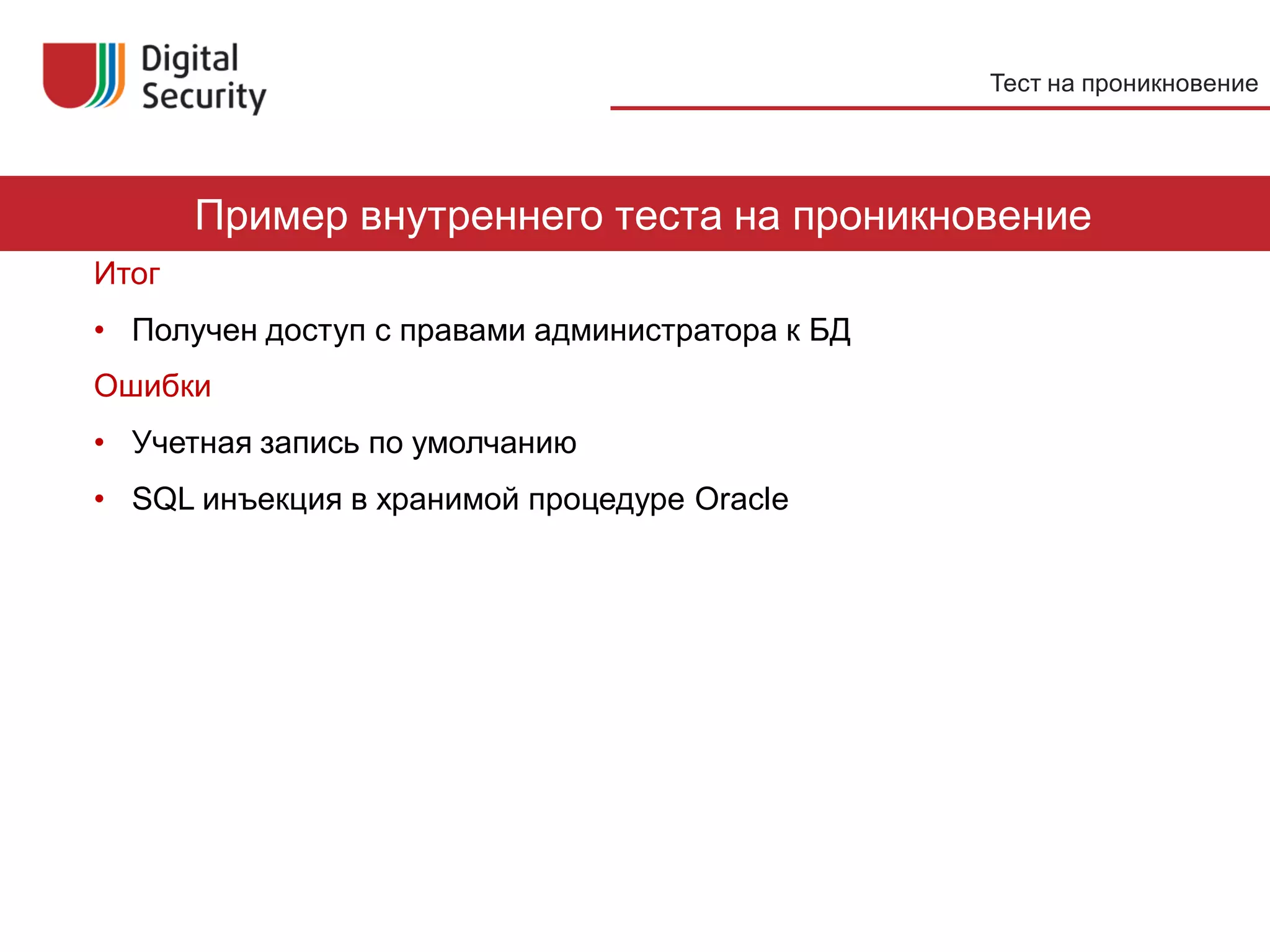 Тест на проникновение




       Пример внутреннего теста на проникновение
Итог
• Получен доступ с правами администратора к БД
Ошибки
• Учетная запись по умолчанию
• SQL инъекция в хранимой процедуре Oracle




                                                                 32
 