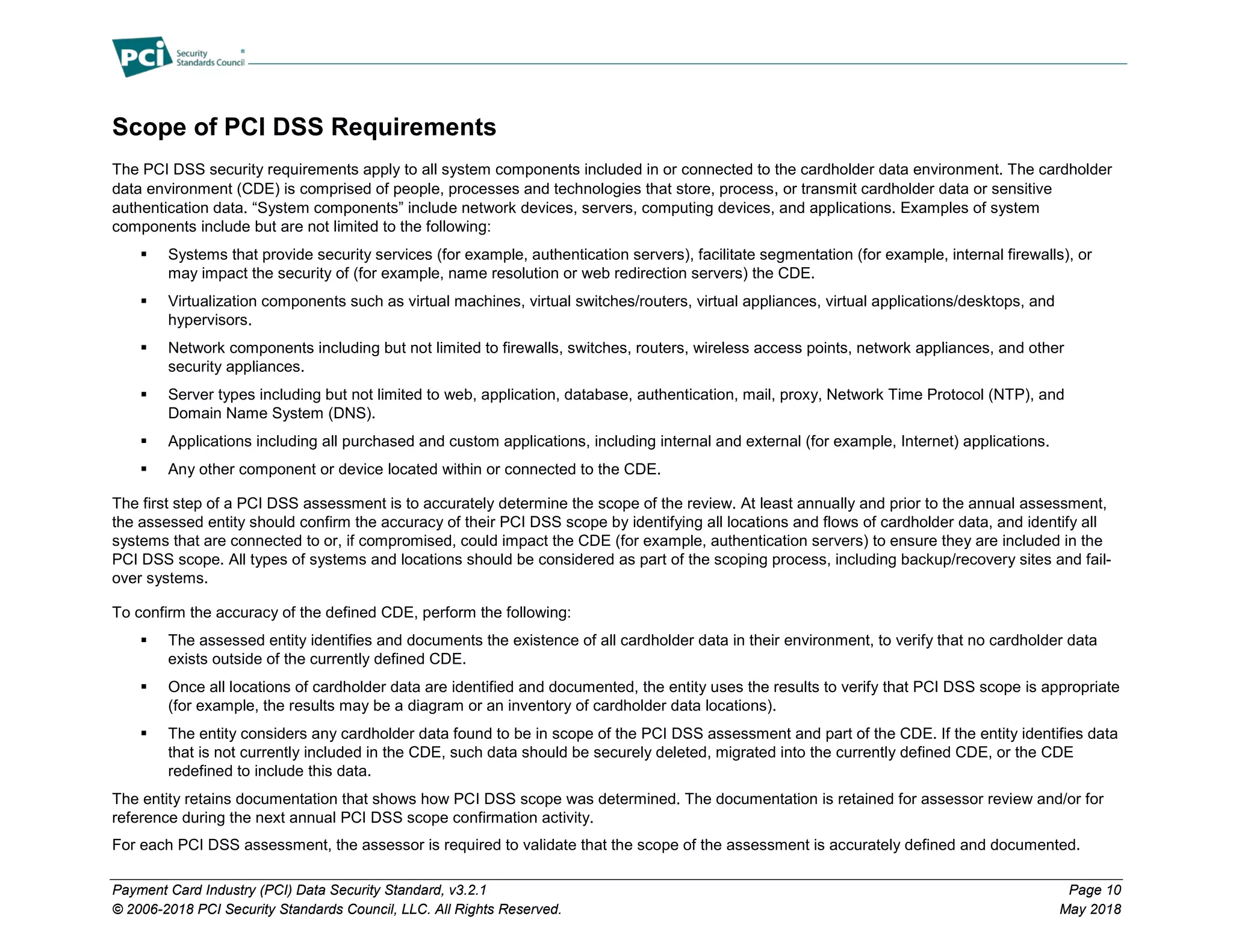 Payment Card Industry (PCI) Data Security Standard, v3.2.1 Page 10
© 2006-2018 PCI Security Standards Council, LLC. All Rights Reserved. May 2018
Scope of PCI DSS Requirements
The PCI DSS security requirements apply to all system components included in or connected to the cardholder data environment. The cardholder
data environment (CDE) is comprised of people, processes and technologies that store, process, or transmit cardholder data or sensitive
authentication data. “System components” include network devices, servers, computing devices, and applications. Examples of system
components include but are not limited to the following:
 Systems that provide security services (for example, authentication servers), facilitate segmentation (for example, internal firewalls), or
may impact the security of (for example, name resolution or web redirection servers) the CDE.
 Virtualization components such as virtual machines, virtual switches/routers, virtual appliances, virtual applications/desktops, and
hypervisors.
 Network components including but not limited to firewalls, switches, routers, wireless access points, network appliances, and other
security appliances.
 Server types including but not limited to web, application, database, authentication, mail, proxy, Network Time Protocol (NTP), and
Domain Name System (DNS).
 Applications including all purchased and custom applications, including internal and external (for example, Internet) applications.
 Any other component or device located within or connected to the CDE.
The first step of a PCI DSS assessment is to accurately determine the scope of the review. At least annually and prior to the annual assessment,
the assessed entity should confirm the accuracy of their PCI DSS scope by identifying all locations and flows of cardholder data, and identify all
systems that are connected to or, if compromised, could impact the CDE (for example, authentication servers) to ensure they are included in the
PCI DSS scope. All types of systems and locations should be considered as part of the scoping process, including backup/recovery sites and fail-
over systems.
To confirm the accuracy of the defined CDE, perform the following:
 The assessed entity identifies and documents the existence of all cardholder data in their environment, to verify that no cardholder data
exists outside of the currently defined CDE.
 Once all locations of cardholder data are identified and documented, the entity uses the results to verify that PCI DSS scope is appropriate
(for example, the results may be a diagram or an inventory of cardholder data locations).
 The entity considers any cardholder data found to be in scope of the PCI DSS assessment and part of the CDE. If the entity identifies data
that is not currently included in the CDE, such data should be securely deleted, migrated into the currently defined CDE, or the CDE
redefined to include this data.
The entity retains documentation that shows how PCI DSS scope was determined. The documentation is retained for assessor review and/or for
reference during the next annual PCI DSS scope confirmation activity.
For each PCI DSS assessment, the assessor is required to validate that the scope of the assessment is accurately defined and documented.
 