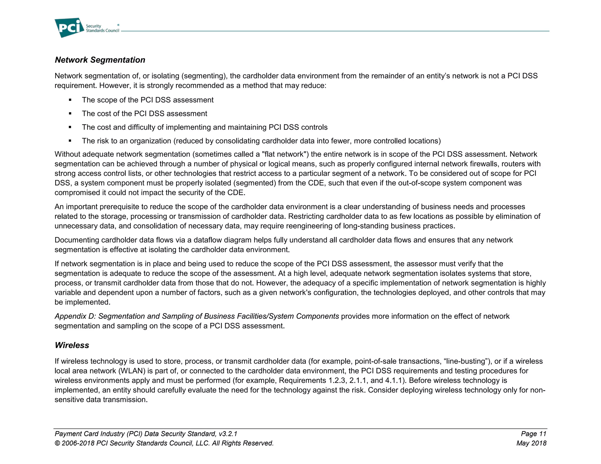 Payment Card Industry (PCI) Data Security Standard, v3.2.1 Page 11
© 2006-2018 PCI Security Standards Council, LLC. All Rights Reserved. May 2018
Network Segmentation
Network segmentation of, or isolating (segmenting), the cardholder data environment from the remainder of an entity’s network is not a PCI DSS
requirement. However, it is strongly recommended as a method that may reduce:
 The scope of the PCI DSS assessment
 The cost of the PCI DSS assessment
 The cost and difficulty of implementing and maintaining PCI DSS controls
 The risk to an organization (reduced by consolidating cardholder data into fewer, more controlled locations)
Without adequate network segmentation (sometimes called a "flat network") the entire network is in scope of the PCI DSS assessment. Network
segmentation can be achieved through a number of physical or logical means, such as properly configured internal network firewalls, routers with
strong access control lists, or other technologies that restrict access to a particular segment of a network. To be considered out of scope for PCI
DSS, a system component must be properly isolated (segmented) from the CDE, such that even if the out-of-scope system component was
compromised it could not impact the security of the CDE.
An important prerequisite to reduce the scope of the cardholder data environment is a clear understanding of business needs and processes
related to the storage, processing or transmission of cardholder data. Restricting cardholder data to as few locations as possible by elimination of
unnecessary data, and consolidation of necessary data, may require reengineering of long-standing business practices.
Documenting cardholder data flows via a dataflow diagram helps fully understand all cardholder data flows and ensures that any network
segmentation is effective at isolating the cardholder data environment.
If network segmentation is in place and being used to reduce the scope of the PCI DSS assessment, the assessor must verify that the
segmentation is adequate to reduce the scope of the assessment. At a high level, adequate network segmentation isolates systems that store,
process, or transmit cardholder data from those that do not. However, the adequacy of a specific implementation of network segmentation is highly
variable and dependent upon a number of factors, such as a given network's configuration, the technologies deployed, and other controls that may
be implemented.
Appendix D: Segmentation and Sampling of Business Facilities/System Components provides more information on the effect of network
segmentation and sampling on the scope of a PCI DSS assessment.
Wireless
If wireless technology is used to store, process, or transmit cardholder data (for example, point-of-sale transactions, “line-busting”), or if a wireless
local area network (WLAN) is part of, or connected to the cardholder data environment, the PCI DSS requirements and testing procedures for
wireless environments apply and must be performed (for example, Requirements 1.2.3, 2.1.1, and 4.1.1). Before wireless technology is
implemented, an entity should carefully evaluate the need for the technology against the risk. Consider deploying wireless technology only for non-
sensitive data transmission.
 
