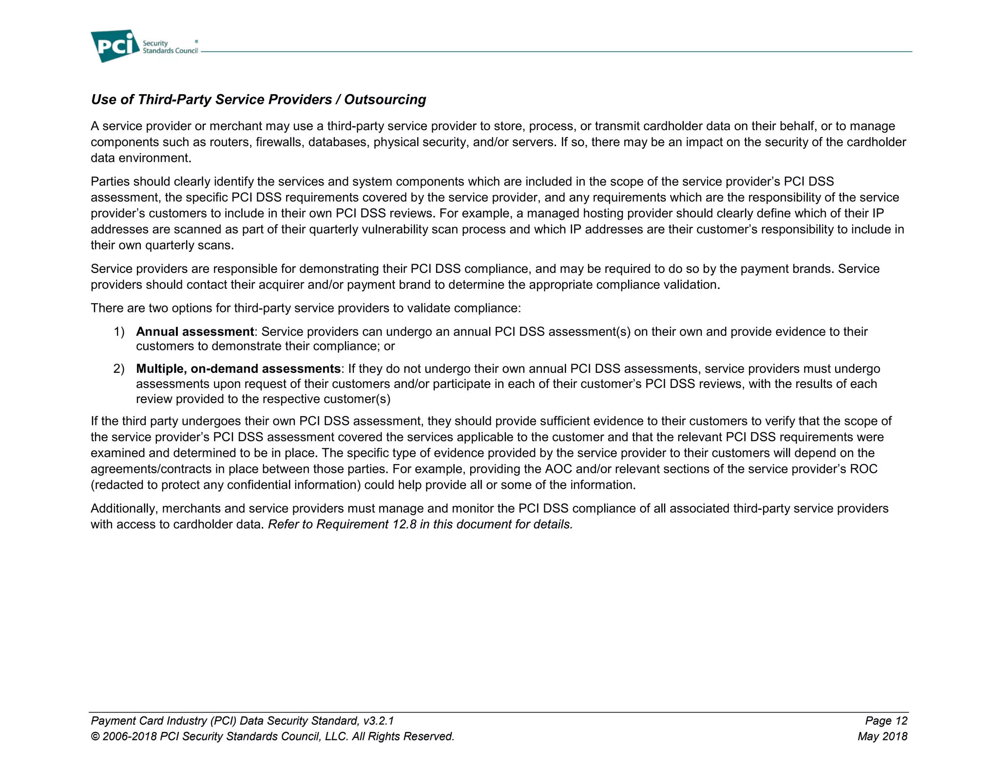 Payment Card Industry (PCI) Data Security Standard, v3.2.1 Page 12
© 2006-2018 PCI Security Standards Council, LLC. All Rights Reserved. May 2018
Use of Third-Party Service Providers / Outsourcing
A service provider or merchant may use a third-party service provider to store, process, or transmit cardholder data on their behalf, or to manage
components such as routers, firewalls, databases, physical security, and/or servers. If so, there may be an impact on the security of the cardholder
data environment.
Parties should clearly identify the services and system components which are included in the scope of the service provider’s PCI DSS
assessment, the specific PCI DSS requirements covered by the service provider, and any requirements which are the responsibility of the service
provider’s customers to include in their own PCI DSS reviews. For example, a managed hosting provider should clearly define which of their IP
addresses are scanned as part of their quarterly vulnerability scan process and which IP addresses are their customer’s responsibility to include in
their own quarterly scans.
Service providers are responsible for demonstrating their PCI DSS compliance, and may be required to do so by the payment brands. Service
providers should contact their acquirer and/or payment brand to determine the appropriate compliance validation.
There are two options for third-party service providers to validate compliance:
1) Annual assessment: Service providers can undergo an annual PCI DSS assessment(s) on their own and provide evidence to their
customers to demonstrate their compliance; or
2) Multiple, on-demand assessments: If they do not undergo their own annual PCI DSS assessments, service providers must undergo
assessments upon request of their customers and/or participate in each of their customer’s PCI DSS reviews, with the results of each
review provided to the respective customer(s)
If the third party undergoes their own PCI DSS assessment, they should provide sufficient evidence to their customers to verify that the scope of
the service provider’s PCI DSS assessment covered the services applicable to the customer and that the relevant PCI DSS requirements were
examined and determined to be in place. The specific type of evidence provided by the service provider to their customers will depend on the
agreements/contracts in place between those parties. For example, providing the AOC and/or relevant sections of the service provider’s ROC
(redacted to protect any confidential information) could help provide all or some of the information.
Additionally, merchants and service providers must manage and monitor the PCI DSS compliance of all associated third-party service providers
with access to cardholder data. Refer to Requirement 12.8 in this document for details.
 