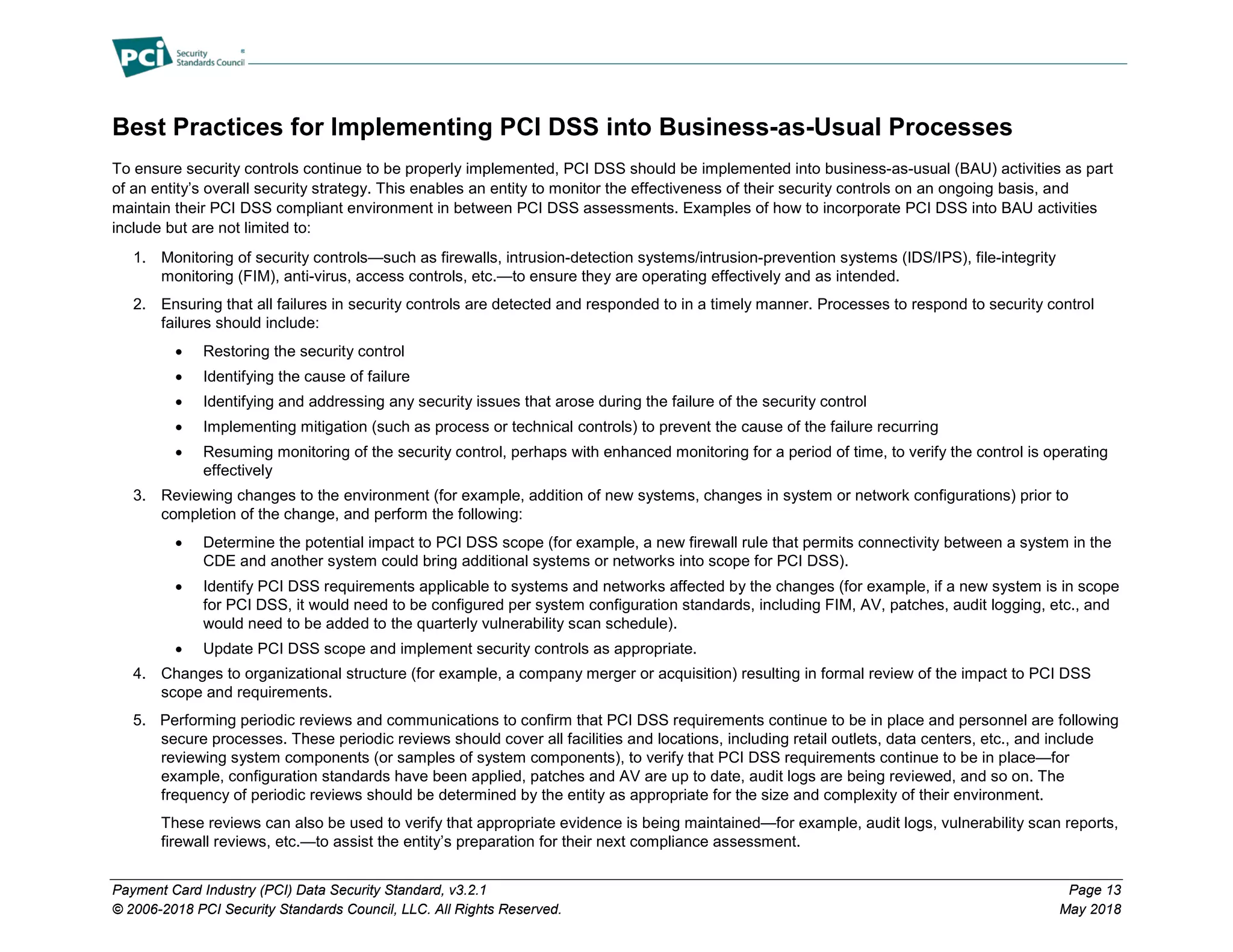 Payment Card Industry (PCI) Data Security Standard, v3.2.1 Page 13
© 2006-2018 PCI Security Standards Council, LLC. All Rights Reserved. May 2018
Best Practices for Implementing PCI DSS into Business-as-Usual Processes
To ensure security controls continue to be properly implemented, PCI DSS should be implemented into business-as-usual (BAU) activities as part
of an entity’s overall security strategy. This enables an entity to monitor the effectiveness of their security controls on an ongoing basis, and
maintain their PCI DSS compliant environment in between PCI DSS assessments. Examples of how to incorporate PCI DSS into BAU activities
include but are not limited to:
1. Monitoring of security controls—such as firewalls, intrusion-detection systems/intrusion-prevention systems (IDS/IPS), file-integrity
monitoring (FIM), anti-virus, access controls, etc.—to ensure they are operating effectively and as intended.
2. Ensuring that all failures in security controls are detected and responded to in a timely manner. Processes to respond to security control
failures should include:
• Restoring the security control
• Identifying the cause of failure
• Identifying and addressing any security issues that arose during the failure of the security control
• Implementing mitigation (such as process or technical controls) to prevent the cause of the failure recurring
• Resuming monitoring of the security control, perhaps with enhanced monitoring for a period of time, to verify the control is operating
effectively
3. Reviewing changes to the environment (for example, addition of new systems, changes in system or network configurations) prior to
completion of the change, and perform the following:
• Determine the potential impact to PCI DSS scope (for example, a new firewall rule that permits connectivity between a system in the
CDE and another system could bring additional systems or networks into scope for PCI DSS).
• Identify PCI DSS requirements applicable to systems and networks affected by the changes (for example, if a new system is in scope
for PCI DSS, it would need to be configured per system configuration standards, including FIM, AV, patches, audit logging, etc., and
would need to be added to the quarterly vulnerability scan schedule).
• Update PCI DSS scope and implement security controls as appropriate.
4. Changes to organizational structure (for example, a company merger or acquisition) resulting in formal review of the impact to PCI DSS
scope and requirements.
5. Performing periodic reviews and communications to confirm that PCI DSS requirements continue to be in place and personnel are following
secure processes. These periodic reviews should cover all facilities and locations, including retail outlets, data centers, etc., and include
reviewing system components (or samples of system components), to verify that PCI DSS requirements continue to be in place—for
example, configuration standards have been applied, patches and AV are up to date, audit logs are being reviewed, and so on. The
frequency of periodic reviews should be determined by the entity as appropriate for the size and complexity of their environment.
These reviews can also be used to verify that appropriate evidence is being maintained—for example, audit logs, vulnerability scan reports,
firewall reviews, etc.—to assist the entity’s preparation for their next compliance assessment.
 