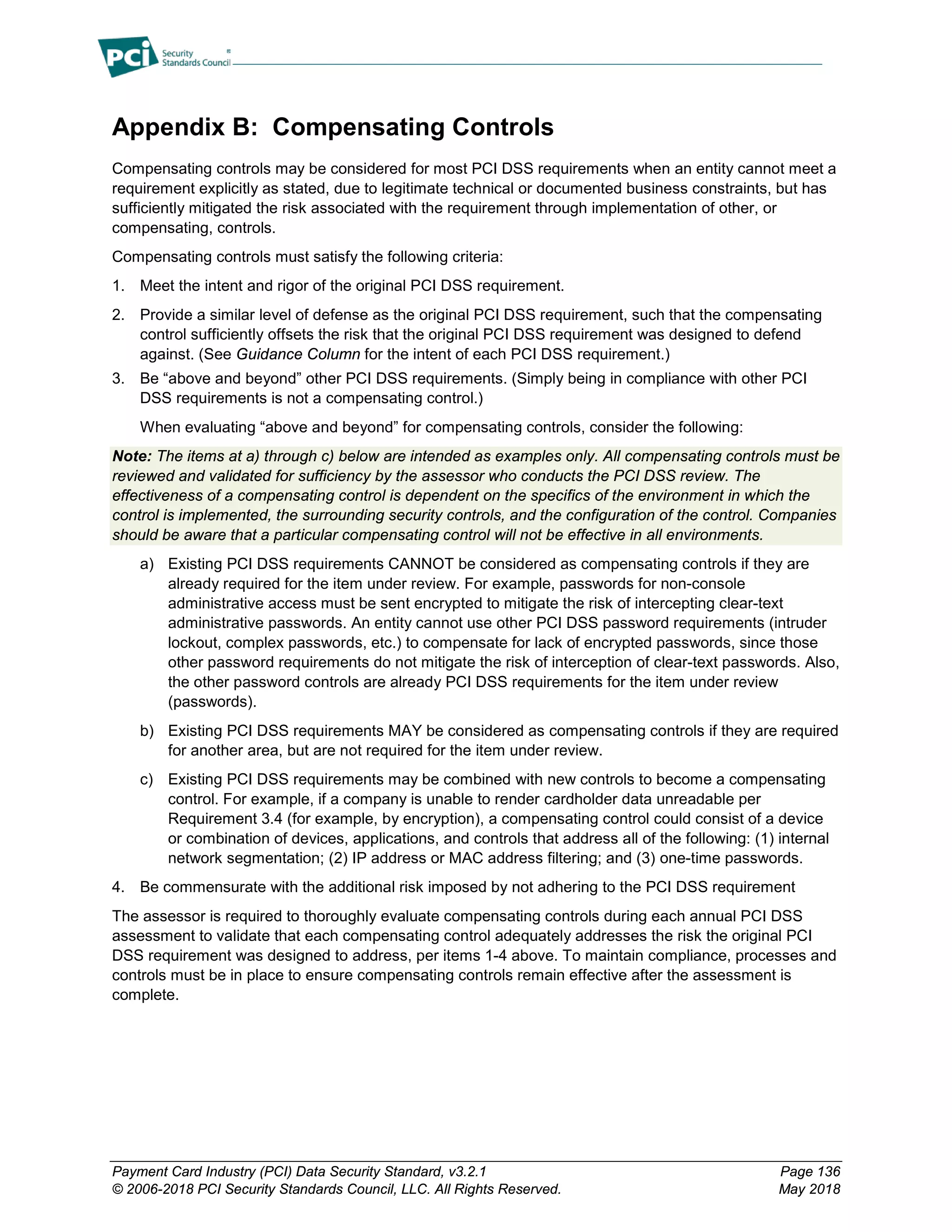 Payment Card Industry (PCI) Data Security Standard, v3.2.1 Page 136
© 2006-2018 PCI Security Standards Council, LLC. All Rights Reserved. May 2018
Appendix B: Compensating Controls
Compensating controls may be considered for most PCI DSS requirements when an entity cannot meet a
requirement explicitly as stated, due to legitimate technical or documented business constraints, but has
sufficiently mitigated the risk associated with the requirement through implementation of other, or
compensating, controls.
Compensating controls must satisfy the following criteria:
1. Meet the intent and rigor of the original PCI DSS requirement.
2. Provide a similar level of defense as the original PCI DSS requirement, such that the compensating
control sufficiently offsets the risk that the original PCI DSS requirement was designed to defend
against. (See Guidance Column for the intent of each PCI DSS requirement.)
3. Be “above and beyond” other PCI DSS requirements. (Simply being in compliance with other PCI
DSS requirements is not a compensating control.)
When evaluating “above and beyond” for compensating controls, consider the following:
Note: The items at a) through c) below are intended as examples only. All compensating controls must be
reviewed and validated for sufficiency by the assessor who conducts the PCI DSS review. The
effectiveness of a compensating control is dependent on the specifics of the environment in which the
control is implemented, the surrounding security controls, and the configuration of the control. Companies
should be aware that a particular compensating control will not be effective in all environments.
a) Existing PCI DSS requirements CANNOT be considered as compensating controls if they are
already required for the item under review. For example, passwords for non-console
administrative access must be sent encrypted to mitigate the risk of intercepting clear-text
administrative passwords. An entity cannot use other PCI DSS password requirements (intruder
lockout, complex passwords, etc.) to compensate for lack of encrypted passwords, since those
other password requirements do not mitigate the risk of interception of clear-text passwords. Also,
the other password controls are already PCI DSS requirements for the item under review
(passwords).
b) Existing PCI DSS requirements MAY be considered as compensating controls if they are required
for another area, but are not required for the item under review.
c) Existing PCI DSS requirements may be combined with new controls to become a compensating
control. For example, if a company is unable to render cardholder data unreadable per
Requirement 3.4 (for example, by encryption), a compensating control could consist of a device
or combination of devices, applications, and controls that address all of the following: (1) internal
network segmentation; (2) IP address or MAC address filtering; and (3) one-time passwords.
4. Be commensurate with the additional risk imposed by not adhering to the PCI DSS requirement
The assessor is required to thoroughly evaluate compensating controls during each annual PCI DSS
assessment to validate that each compensating control adequately addresses the risk the original PCI
DSS requirement was designed to address, per items 1-4 above. To maintain compliance, processes and
controls must be in place to ensure compensating controls remain effective after the assessment is
complete.
 