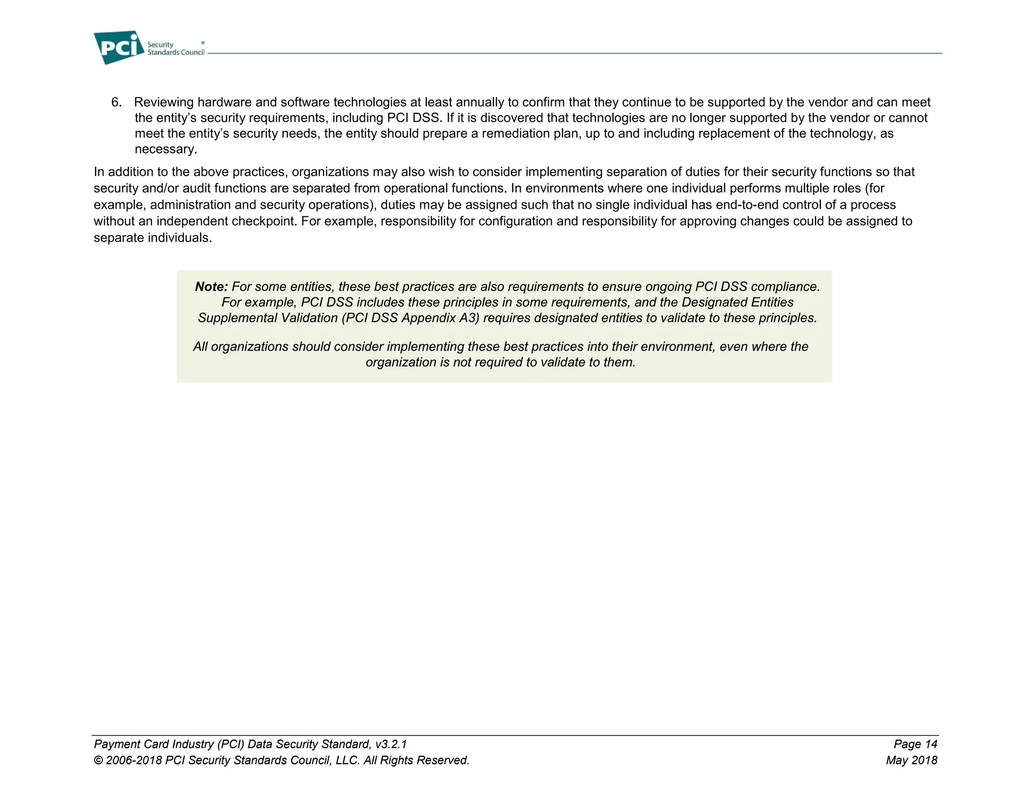 Payment Card Industry (PCI) Data Security Standard, v3.2.1 Page 14
© 2006-2018 PCI Security Standards Council, LLC. All Rights Reserved. May 2018
6. Reviewing hardware and software technologies at least annually to confirm that they continue to be supported by the vendor and can meet
the entity’s security requirements, including PCI DSS. If it is discovered that technologies are no longer supported by the vendor or cannot
meet the entity’s security needs, the entity should prepare a remediation plan, up to and including replacement of the technology, as
necessary.
In addition to the above practices, organizations may also wish to consider implementing separation of duties for their security functions so that
security and/or audit functions are separated from operational functions. In environments where one individual performs multiple roles (for
example, administration and security operations), duties may be assigned such that no single individual has end-to-end control of a process
without an independent checkpoint. For example, responsibility for configuration and responsibility for approving changes could be assigned to
separate individuals.
Note: For some entities, these best practices are also requirements to ensure ongoing PCI DSS compliance.
For example, PCI DSS includes these principles in some requirements, and the Designated Entities
Supplemental Validation (PCI DSS Appendix A3) requires designated entities to validate to these principles.
All organizations should consider implementing these best practices into their environment, even where the
organization is not required to validate to them.
 
