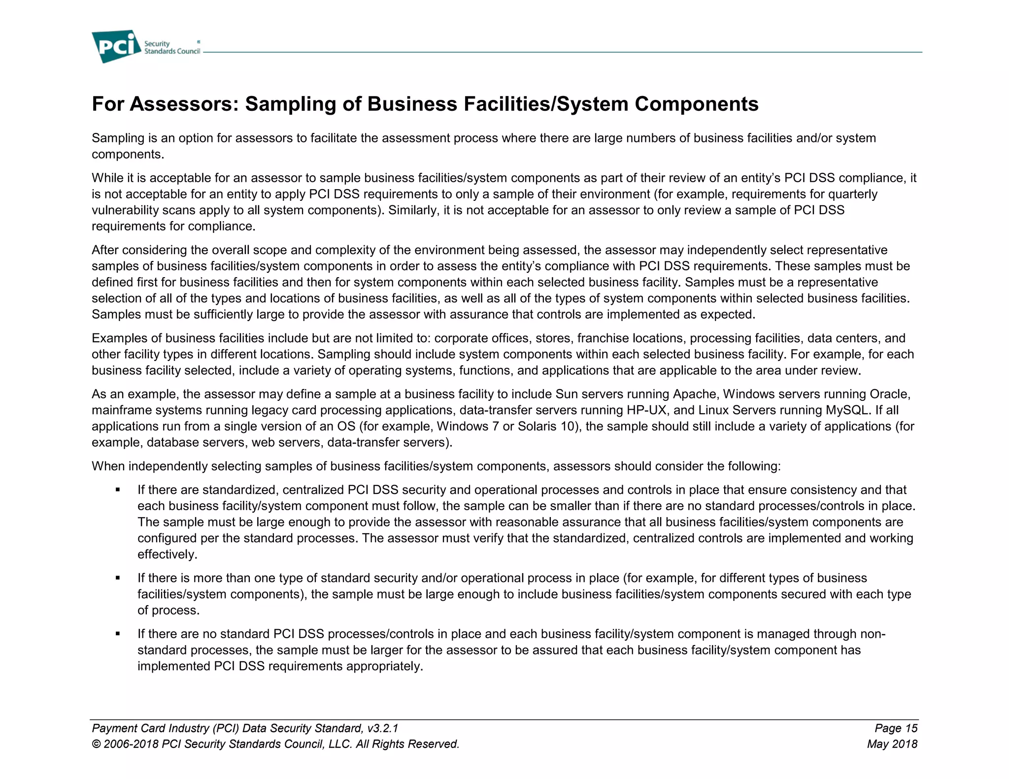 Payment Card Industry (PCI) Data Security Standard, v3.2.1 Page 15
© 2006-2018 PCI Security Standards Council, LLC. All Rights Reserved. May 2018
For Assessors: Sampling of Business Facilities/System Components
Sampling is an option for assessors to facilitate the assessment process where there are large numbers of business facilities and/or system
components.
While it is acceptable for an assessor to sample business facilities/system components as part of their review of an entity’s PCI DSS compliance, it
is not acceptable for an entity to apply PCI DSS requirements to only a sample of their environment (for example, requirements for quarterly
vulnerability scans apply to all system components). Similarly, it is not acceptable for an assessor to only review a sample of PCI DSS
requirements for compliance.
After considering the overall scope and complexity of the environment being assessed, the assessor may independently select representative
samples of business facilities/system components in order to assess the entity’s compliance with PCI DSS requirements. These samples must be
defined first for business facilities and then for system components within each selected business facility. Samples must be a representative
selection of all of the types and locations of business facilities, as well as all of the types of system components within selected business facilities.
Samples must be sufficiently large to provide the assessor with assurance that controls are implemented as expected.
Examples of business facilities include but are not limited to: corporate offices, stores, franchise locations, processing facilities, data centers, and
other facility types in different locations. Sampling should include system components within each selected business facility. For example, for each
business facility selected, include a variety of operating systems, functions, and applications that are applicable to the area under review.
As an example, the assessor may define a sample at a business facility to include Sun servers running Apache, Windows servers running Oracle,
mainframe systems running legacy card processing applications, data-transfer servers running HP-UX, and Linux Servers running MySQL. If all
applications run from a single version of an OS (for example, Windows 7 or Solaris 10), the sample should still include a variety of applications (for
example, database servers, web servers, data-transfer servers).
When independently selecting samples of business facilities/system components, assessors should consider the following:
 If there are standardized, centralized PCI DSS security and operational processes and controls in place that ensure consistency and that
each business facility/system component must follow, the sample can be smaller than if there are no standard processes/controls in place.
The sample must be large enough to provide the assessor with reasonable assurance that all business facilities/system components are
configured per the standard processes. The assessor must verify that the standardized, centralized controls are implemented and working
effectively.
 If there is more than one type of standard security and/or operational process in place (for example, for different types of business
facilities/system components), the sample must be large enough to include business facilities/system components secured with each type
of process.
 If there are no standard PCI DSS processes/controls in place and each business facility/system component is managed through non-
standard processes, the sample must be larger for the assessor to be assured that each business facility/system component has
implemented PCI DSS requirements appropriately.
 