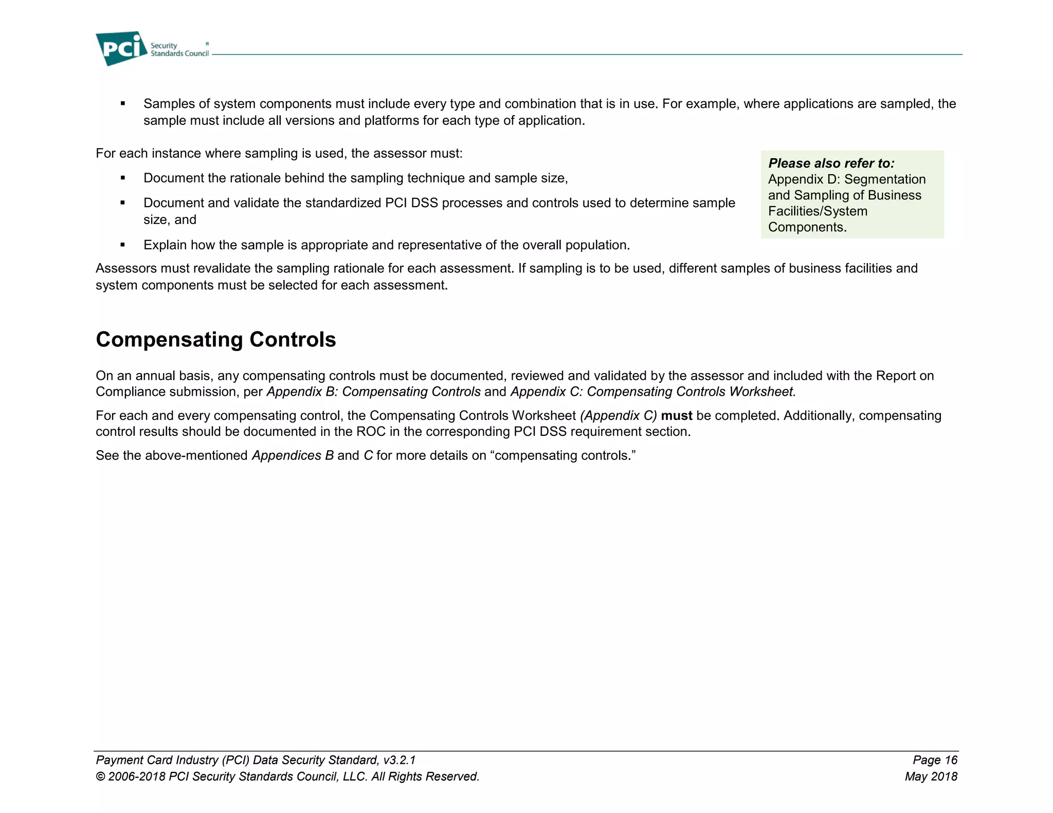 Payment Card Industry (PCI) Data Security Standard, v3.2.1 Page 16
© 2006-2018 PCI Security Standards Council, LLC. All Rights Reserved. May 2018
 Samples of system components must include every type and combination that is in use. For example, where applications are sampled, the
sample must include all versions and platforms for each type of application.
For each instance where sampling is used, the assessor must:
 Document the rationale behind the sampling technique and sample size,
 Document and validate the standardized PCI DSS processes and controls used to determine sample
size, and
 Explain how the sample is appropriate and representative of the overall population.
Assessors must revalidate the sampling rationale for each assessment. If sampling is to be used, different samples of business facilities and
system components must be selected for each assessment.
Compensating Controls
On an annual basis, any compensating controls must be documented, reviewed and validated by the assessor and included with the Report on
Compliance submission, per Appendix B: Compensating Controls and Appendix C: Compensating Controls Worksheet.
For each and every compensating control, the Compensating Controls Worksheet (Appendix C) must be completed. Additionally, compensating
control results should be documented in the ROC in the corresponding PCI DSS requirement section.
See the above-mentioned Appendices B and C for more details on “compensating controls.”
Please also refer to:
Appendix D: Segmentation
and Sampling of Business
Facilities/System
Components.
 