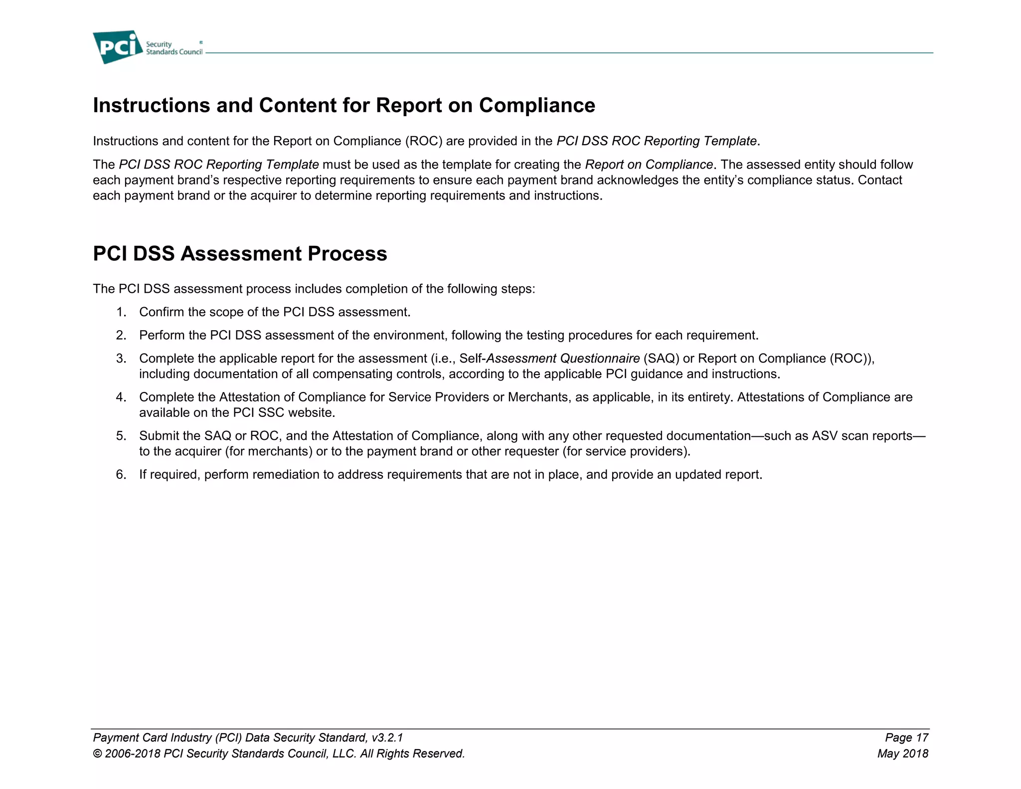 Payment Card Industry (PCI) Data Security Standard, v3.2.1 Page 17
© 2006-2018 PCI Security Standards Council, LLC. All Rights Reserved. May 2018
Instructions and Content for Report on Compliance
Instructions and content for the Report on Compliance (ROC) are provided in the PCI DSS ROC Reporting Template.
The PCI DSS ROC Reporting Template must be used as the template for creating the Report on Compliance. The assessed entity should follow
each payment brand’s respective reporting requirements to ensure each payment brand acknowledges the entity’s compliance status. Contact
each payment brand or the acquirer to determine reporting requirements and instructions.
PCI DSS Assessment Process
The PCI DSS assessment process includes completion of the following steps:
1. Confirm the scope of the PCI DSS assessment.
2. Perform the PCI DSS assessment of the environment, following the testing procedures for each requirement.
3. Complete the applicable report for the assessment (i.e., Self-Assessment Questionnaire (SAQ) or Report on Compliance (ROC)),
including documentation of all compensating controls, according to the applicable PCI guidance and instructions.
4. Complete the Attestation of Compliance for Service Providers or Merchants, as applicable, in its entirety. Attestations of Compliance are
available on the PCI SSC website.
5. Submit the SAQ or ROC, and the Attestation of Compliance, along with any other requested documentation—such as ASV scan reports—
to the acquirer (for merchants) or to the payment brand or other requester (for service providers).
6. If required, perform remediation to address requirements that are not in place, and provide an updated report.
 