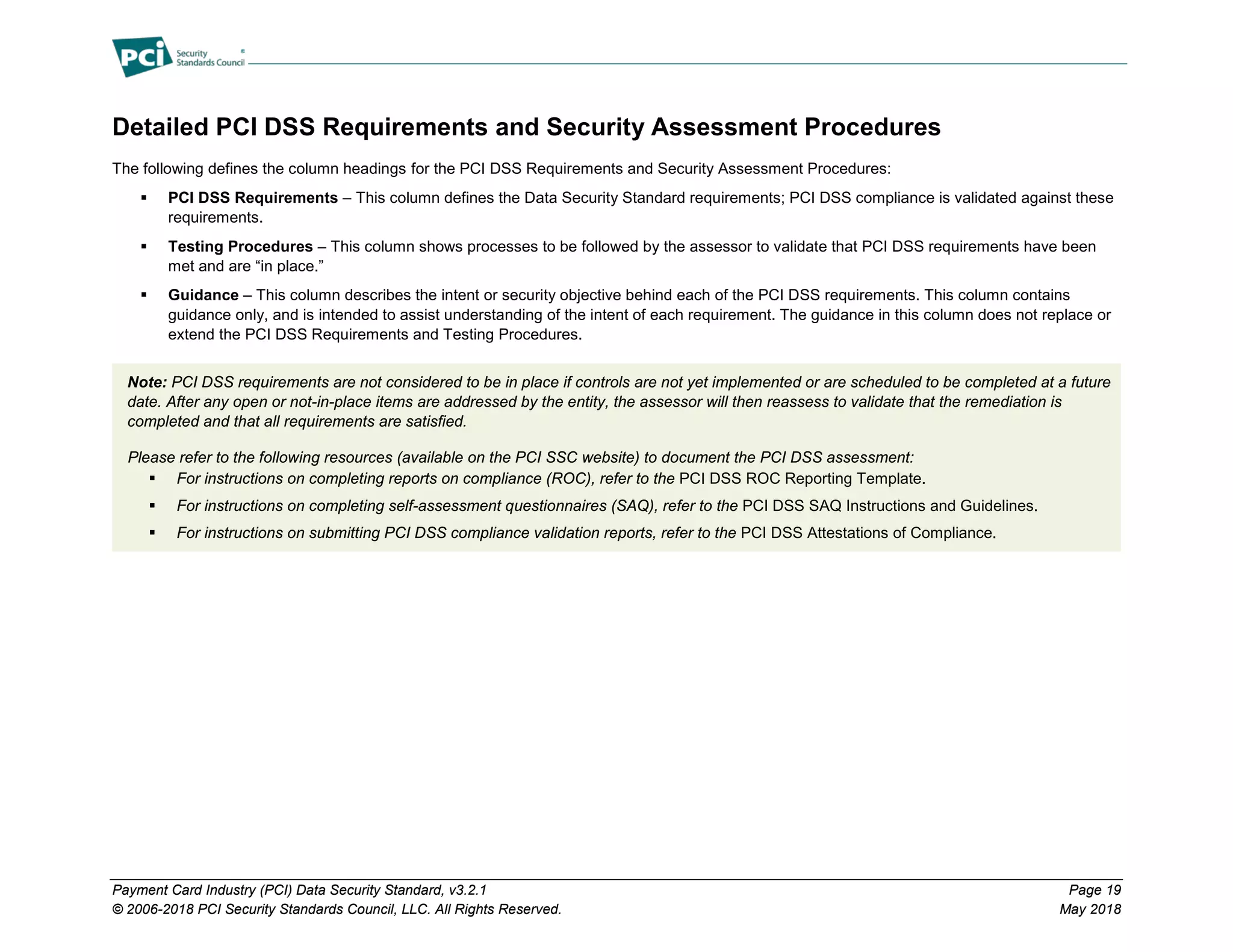 Payment Card Industry (PCI) Data Security Standard, v3.2.1 Page 19
© 2006-2018 PCI Security Standards Council, LLC. All Rights Reserved. May 2018
Detailed PCI DSS Requirements and Security Assessment Procedures
The following defines the column headings for the PCI DSS Requirements and Security Assessment Procedures:
 PCI DSS Requirements – This column defines the Data Security Standard requirements; PCI DSS compliance is validated against these
requirements.
 Testing Procedures – This column shows processes to be followed by the assessor to validate that PCI DSS requirements have been
met and are “in place.”
 Guidance – This column describes the intent or security objective behind each of the PCI DSS requirements. This column contains
guidance only, and is intended to assist understanding of the intent of each requirement. The guidance in this column does not replace or
extend the PCI DSS Requirements and Testing Procedures.
Note: PCI DSS requirements are not considered to be in place if controls are not yet implemented or are scheduled to be completed at a future
date. After any open or not-in-place items are addressed by the entity, the assessor will then reassess to validate that the remediation is
completed and that all requirements are satisfied.
Please refer to the following resources (available on the PCI SSC website) to document the PCI DSS assessment:
 For instructions on completing reports on compliance (ROC), refer to the PCI DSS ROC Reporting Template.
 For instructions on completing self-assessment questionnaires (SAQ), refer to the PCI DSS SAQ Instructions and Guidelines.
 For instructions on submitting PCI DSS compliance validation reports, refer to the PCI DSS Attestations of Compliance.
 