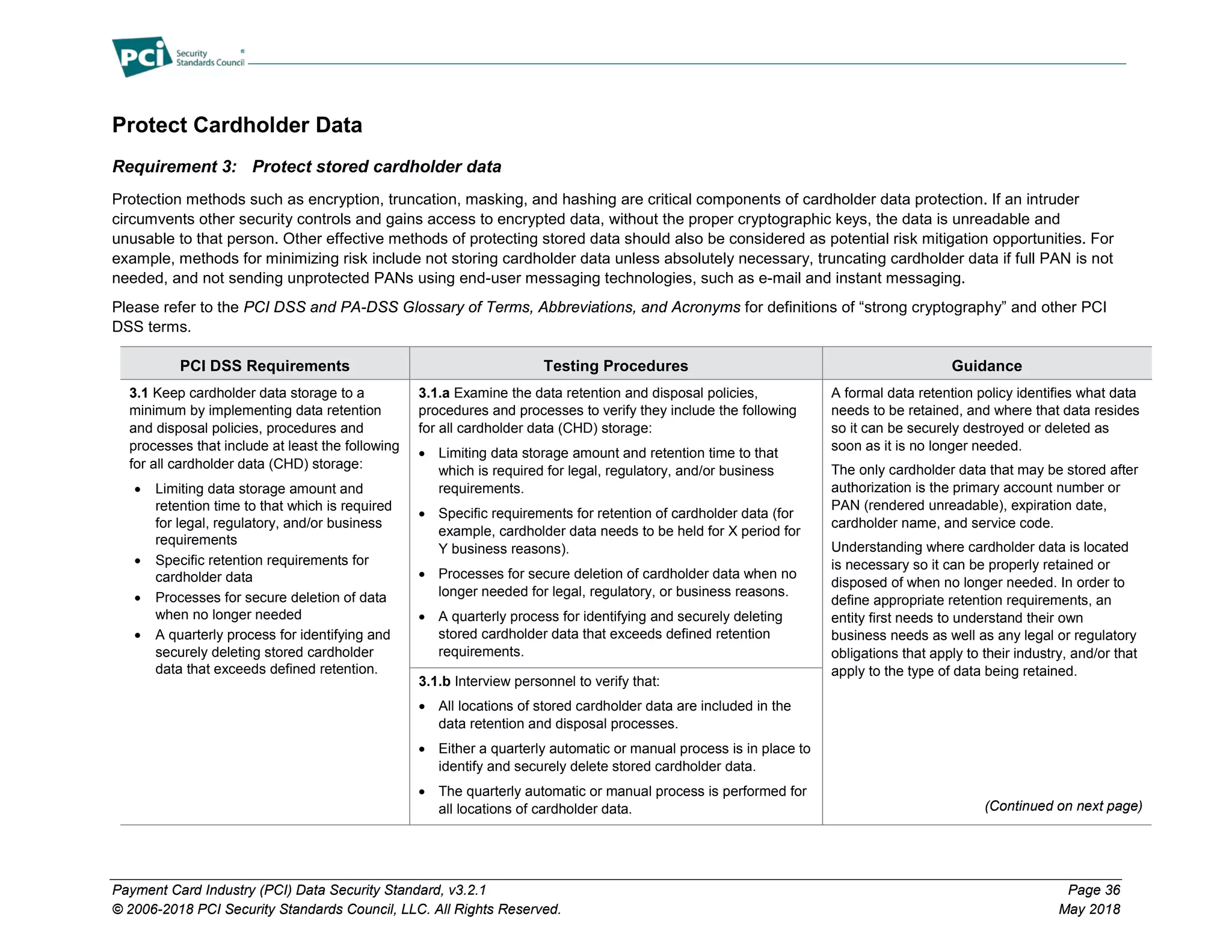 Payment Card Industry (PCI) Data Security Standard, v3.2.1 Page 36
© 2006-2018 PCI Security Standards Council, LLC. All Rights Reserved. May 2018
Protect Cardholder Data
Requirement 3: Protect stored cardholder data
Protection methods such as encryption, truncation, masking, and hashing are critical components of cardholder data protection. If an intruder
circumvents other security controls and gains access to encrypted data, without the proper cryptographic keys, the data is unreadable and
unusable to that person. Other effective methods of protecting stored data should also be considered as potential risk mitigation opportunities. For
example, methods for minimizing risk include not storing cardholder data unless absolutely necessary, truncating cardholder data if full PAN is not
needed, and not sending unprotected PANs using end-user messaging technologies, such as e-mail and instant messaging.
Please refer to the PCI DSS and PA-DSS Glossary of Terms, Abbreviations, and Acronyms for definitions of “strong cryptography” and other PCI
DSS terms.
PCI DSS Requirements Testing Procedures Guidance
3.1 Keep cardholder data storage to a
minimum by implementing data retention
and disposal policies, procedures and
processes that include at least the following
for all cardholder data (CHD) storage:
• Limiting data storage amount and
retention time to that which is required
for legal, regulatory, and/or business
requirements
• Specific retention requirements for
cardholder data
• Processes for secure deletion of data
when no longer needed
• A quarterly process for identifying and
securely deleting stored cardholder
data that exceeds defined retention.
3.1.a Examine the data retention and disposal policies,
procedures and processes to verify they include the following
for all cardholder data (CHD) storage:
• Limiting data storage amount and retention time to that
which is required for legal, regulatory, and/or business
requirements.
• Specific requirements for retention of cardholder data (for
example, cardholder data needs to be held for X period for
Y business reasons).
• Processes for secure deletion of cardholder data when no
longer needed for legal, regulatory, or business reasons.
• A quarterly process for identifying and securely deleting
stored cardholder data that exceeds defined retention
requirements.
A formal data retention policy identifies what data
needs to be retained, and where that data resides
so it can be securely destroyed or deleted as
soon as it is no longer needed.
The only cardholder data that may be stored after
authorization is the primary account number or
PAN (rendered unreadable), expiration date,
cardholder name, and service code.
Understanding where cardholder data is located
is necessary so it can be properly retained or
disposed of when no longer needed. In order to
define appropriate retention requirements, an
entity first needs to understand their own
business needs as well as any legal or regulatory
obligations that apply to their industry, and/or that
apply to the type of data being retained.
(Continued on next page)
3.1.b Interview personnel to verify that:
• All locations of stored cardholder data are included in the
data retention and disposal processes.
• Either a quarterly automatic or manual process is in place to
identify and securely delete stored cardholder data.
• The quarterly automatic or manual process is performed for
all locations of cardholder data.
 