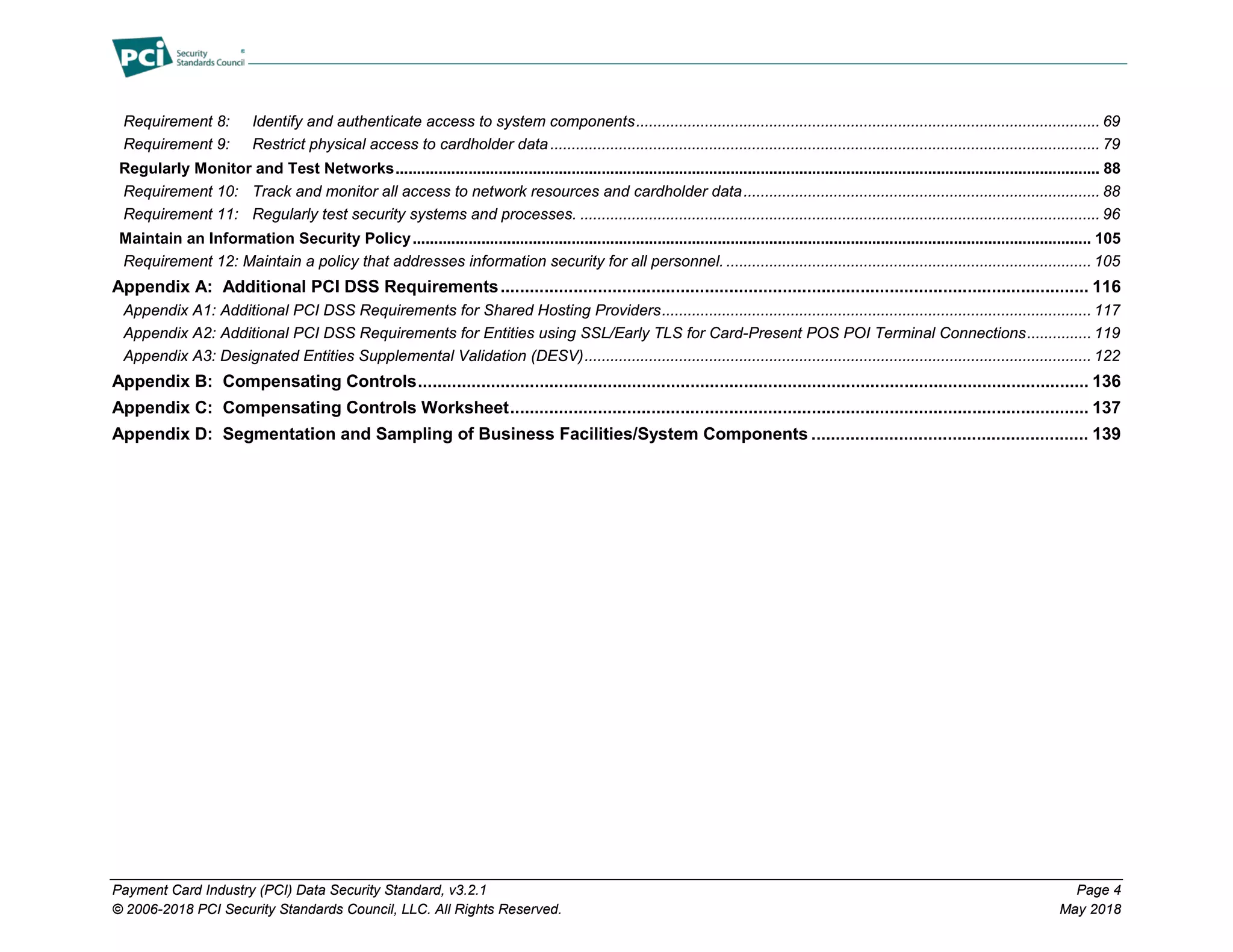 Payment Card Industry (PCI) Data Security Standard, v3.2.1 Page 4
© 2006-2018 PCI Security Standards Council, LLC. All Rights Reserved. May 2018
Requirement 8: Identify and authenticate access to system components............................................................................................................ 69
Requirement 9: Restrict physical access to cardholder data................................................................................................................................ 79
Regularly Monitor and Test Networks.................................................................................................................................................................... 88
Requirement 10: Track and monitor all access to network resources and cardholder data................................................................................... 88
Requirement 11: Regularly test security systems and processes. ......................................................................................................................... 96
Maintain an Information Security Policy.............................................................................................................................................................. 105
Requirement 12: Maintain a policy that addresses information security for all personnel. ..................................................................................... 105
Appendix A: Additional PCI DSS Requirements......................................................................................................................... 116
Appendix A1: Additional PCI DSS Requirements for Shared Hosting Providers.................................................................................................... 117
Appendix A2: Additional PCI DSS Requirements for Entities using SSL/Early TLS for Card-Present POS POI Terminal Connections............... 119
Appendix A3: Designated Entities Supplemental Validation (DESV)...................................................................................................................... 122
Appendix B: Compensating Controls.......................................................................................................................................... 136
Appendix C: Compensating Controls Worksheet....................................................................................................................... 137
Appendix D: Segmentation and Sampling of Business Facilities/System Components ......................................................... 139
 