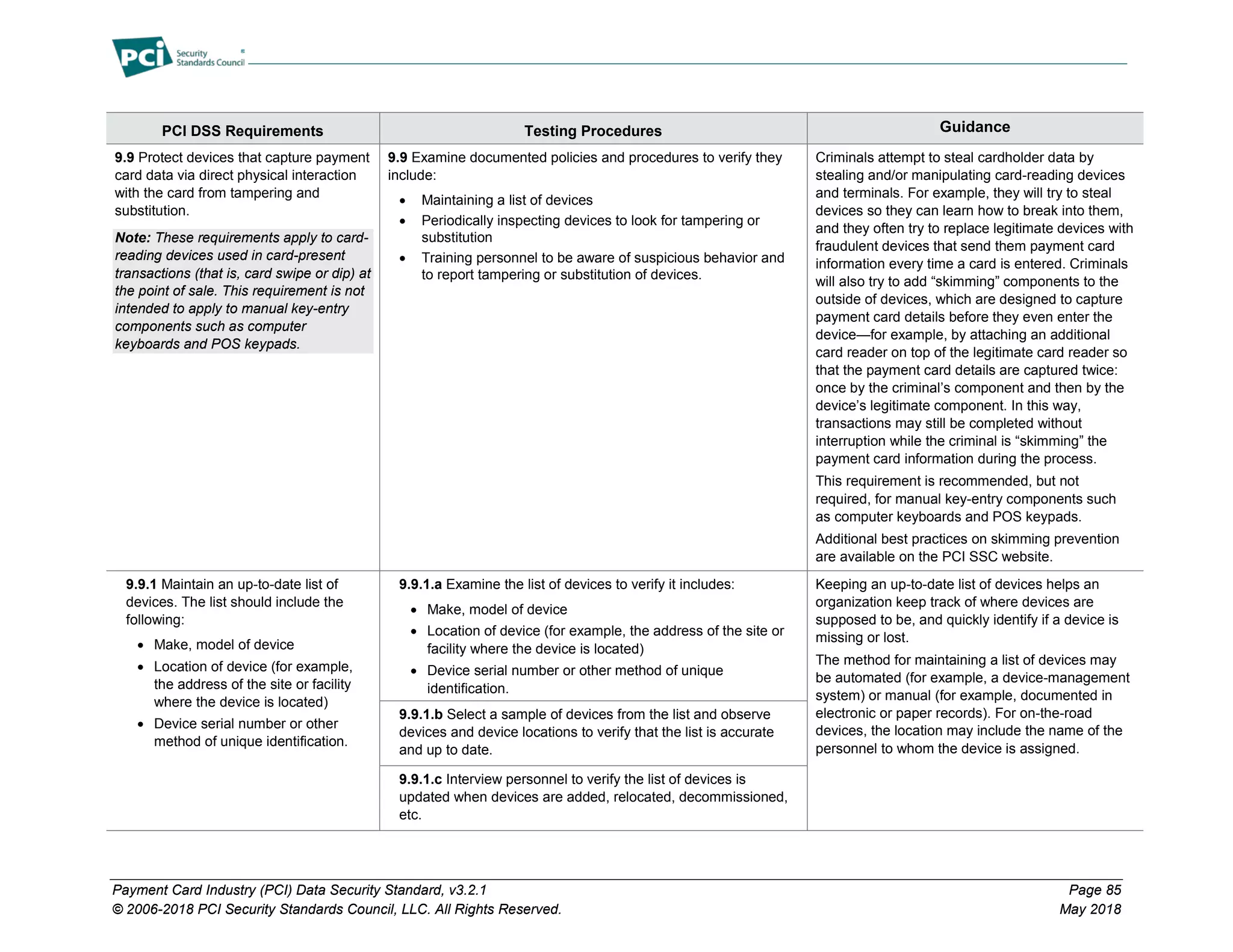 Payment Card Industry (PCI) Data Security Standard, v3.2.1 Page 85
© 2006-2018 PCI Security Standards Council, LLC. All Rights Reserved. May 2018
PCI DSS Requirements Testing Procedures Guidance
9.9 Protect devices that capture payment
card data via direct physical interaction
with the card from tampering and
substitution.
Note: These requirements apply to card-
reading devices used in card-present
transactions (that is, card swipe or dip) at
the point of sale. This requirement is not
intended to apply to manual key-entry
components such as computer
keyboards and POS keypads.
9.9 Examine documented policies and procedures to verify they
include:
• Maintaining a list of devices
• Periodically inspecting devices to look for tampering or
substitution
• Training personnel to be aware of suspicious behavior and
to report tampering or substitution of devices.
Criminals attempt to steal cardholder data by
stealing and/or manipulating card-reading devices
and terminals. For example, they will try to steal
devices so they can learn how to break into them,
and they often try to replace legitimate devices with
fraudulent devices that send them payment card
information every time a card is entered. Criminals
will also try to add “skimming” components to the
outside of devices, which are designed to capture
payment card details before they even enter the
device—for example, by attaching an additional
card reader on top of the legitimate card reader so
that the payment card details are captured twice:
once by the criminal’s component and then by the
device’s legitimate component. In this way,
transactions may still be completed without
interruption while the criminal is “skimming” the
payment card information during the process.
This requirement is recommended, but not
required, for manual key-entry components such
as computer keyboards and POS keypads.
Additional best practices on skimming prevention
are available on the PCI SSC website.
9.9.1 Maintain an up-to-date list of
devices. The list should include the
following:
• Make, model of device
• Location of device (for example,
the address of the site or facility
where the device is located)
• Device serial number or other
method of unique identification.
9.9.1.a Examine the list of devices to verify it includes:
• Make, model of device
• Location of device (for example, the address of the site or
facility where the device is located)
• Device serial number or other method of unique
identification.
Keeping an up-to-date list of devices helps an
organization keep track of where devices are
supposed to be, and quickly identify if a device is
missing or lost.
The method for maintaining a list of devices may
be automated (for example, a device-management
system) or manual (for example, documented in
electronic or paper records). For on-the-road
devices, the location may include the name of the
personnel to whom the device is assigned.
9.9.1.b Select a sample of devices from the list and observe
devices and device locations to verify that the list is accurate
and up to date.
9.9.1.c Interview personnel to verify the list of devices is
updated when devices are added, relocated, decommissioned,
etc.
 