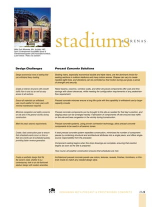 Miller Park, Milwaukee, Wis.; Architect: HKS
Sport & Entertainment Group/NBBJ Sports &
Entertainment/Eppstein Uhen Associated Architects,
a joint venture. Photo: Eric Oxendorf.
stadiums& A R E N A S
Design Challenges Precast Concrete Solutions
Design economical rows of seating that
can withstand heavy loading.
Seating risers, especially economical double and triple risers, are the dominant choice for
seating sections in outdoor stadiums and many indoor arenas. Shapes can vary to create
needed sight lines, and vibrations can be controlled so that motion during use gives a sense
of strength and security.
Create an interior structure with smooth
traffic flow in and out as well as easy
access to all sections.
Raker beams, columns, vomitory walls, and other structural components offer cost and time
savings with close tolerances, while meeting the configuration requirements of any pedestrian-
flow requirement.
Ensure all materials can withstand
year-round weather for many years with
minimal maintenance required.
Precast concrete mixtures ensure a long life cycle with the capability to withstand use by large-
capacity crowds.
Minimize congestion and safety concerns
on site and in the general vicinity during
construction.
Precast concrete components can be brought to the site as needed for that day’s erection, and
staging areas can be arranged nearby. Fabrication of components off site ensures less traffic
on the site and less congestion in the vicinity during tconstruction.
Meet the area’s seismic requirements. Precast concrete systems, using proven connection technology, allow precast concrete
components to be used in all seismic zones.
Create a fast construction pace to ensure
that scheduled events occur on time or
that new events can be scheduled quickly,
providing faster revenue generation.
A total precast concrete system expedites construction, minimizes the number of component
pieces by combining structural and architectural attributes into a single piece, and offers single-
source responsibility from the precaster.
Component casting begins when the shop drawings are complete, ensuring that erection
begins as soon as the site is prepared.
Year-round, all-weather construction ensures that schedules are met.
Create an aesthetic design that fits
the owner’s need, whether it is a
contemporary look or an old-fashioned
stadium design with modern amenities.
Architectural precast concrete panels use colors, textures, reveals, finishes, formliners, or thin-
brick insets to match any needed design style.
DESI GNING WIT H PRECAST & PREST RESSED CONCRET E 2A-9
 