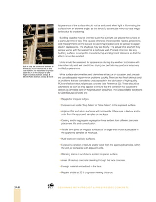 Built in 1906, the architectural landmark 88
Kearney St. in San Francisco had its terra
cotta removed and reassembled on precast
panels for an all-new structure of taller
height. Architect: Skidmore, Owings 
Merrill; Photo: Skidmore, Owings  Merrill.
Appearance of the surface should not be evaluated when light is illuminating the
surface from an extreme angle, as this tends to accentuate minor surface irregu-
larities due to shadowing.
Building façades may be oriented such that sunlight just grazes the surface at
a particular time of day. This causes otherwise imperceptible ripples, projections,
and misalignments on the surace to cast long shadows and be grossly exagger-
ated in appearance. The shadows may last briefly. The actual time at which they
appear varies with the season for a particular wall. Precast concrete, like any
building surface, is subject to manufacturing and alignment tolerance so that the
effect cannot be avoided.
Units should be assessed for appearance during dry weather. In climates with
intermittent dry and wet conditions, drying-out periods may produce temporary
mottled appearances.
Minor surface abnormalities and blemishes will occur on occasion, and precast-
ers can adequately repair minor problems quickly. There are key finish defects and/
or problems that are considered unacceptable in the fabrication of high-quality,
PCI-certified architectural precast concrete (see Reference 22). These should be
addressed as soon as they appear to ensure that the condition that caused the
defects is corrected early in the production sequence. The unacceptable conditions
for architectural concrete are:
• Ragged or irregular edges.
• Excessive air voids (“bug holes” or “blow holes”) in the exposed surface.
• Adjacent flat and return surfaces with noticeable differences in texture and/or
color from the approved samples or mockups.
• Casting and/or aggregate segregation lines evident from different concrete
placement lifts and consolidation.
• Visible form joints or irregular surfaces of or larger than those acceptable in
the approved samples or mockups.
• Rust stains on exposed surfaces.
• Excessive variation of texture and/or color from the approved samples, within
the unit, or compared with adjacent units.
• Blocking stains or acid stains evident on panel surface.
• Areas of backup concrete bleeding through the face concrete.
• Foreign material embedded in the face.
• Repairs visible at 20 ft or greater viewing distance.
DESI GNING WIT H PRECAST  PREST RESSED CONCRET E3A-8
 