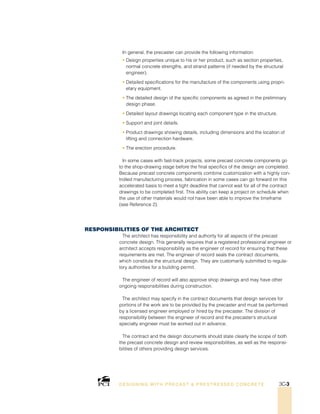 In general, the precaster can provide the following information:
• Design properties unique to his or her product, such as section properties,
normal concrete strengths, and strand patterns (if needed by the structural
engineer).
• Detailed specifications for the manufacture of the components using propri-
etary equipment.
• The detailed design of the specific components as agreed in the preliminary
design phase.
• Detailed layout drawings locating each component type in the structure.
• Support and joint details.
• Product drawings showing details, including dimensions and the location of
lifting and connection hardware.
• The erection procedure.
In some cases with fast-track projects, some precast concrete components go
to the shop-drawing stage before the final specifics of the design are completed.
Because precast concrete components combine customization with a highly con-
trolled manufacturing process, fabrication in some cases can go forward on this
accelerated basis to meet a tight deadline that cannot wait for all of the contract
drawings to be completed first. This ability can keep a project on schedule when
the use of other materials would not have been able to improve the timeframe
(see Reference 2).
Responsibilities of the Architect
The architect has responsibility and authority for all aspects of the precast
concrete design. This generally requires that a registered professional engineer or
architect accepts responsibility as the engineer of record for ensuring that these
requirements are met. The engineer of record seals the contract documents,
which constitute the structural design. They are customarily submitted to regula-
tory authorities for a building permit.
The engineer of record will also approve shop drawings and may have other
ongoing responsibilities during construction.
The architect may specify in the contract documents that design services for
portions of the work are to be provided by the precaster and must be performed
by a licensed engineer employed or hired by the precaster. The division of
responsibility between the engineer of record and the precaster’s structural
specialty engineer must be worked out in advance.
The contract and the design documents should state clearly the scope of both
the precast concrete design and review responsibilities, as well as the responsi-
bilities of others providing design services.
DESI GNING WIT H PRECAST  PREST RESSED CONCRET E 3C-3
 