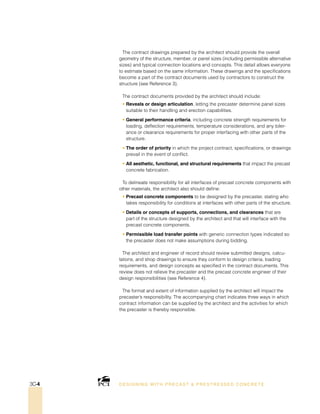 The contract drawings prepared by the architect should provide the overall
geometry of the structure, member, or panel sizes (including permissible alternative
sizes) and typical connection locations and concepts. This detail allows everyone
to estimate based on the same information. These drawings and the specifications
become a part of the contract documents used by contractors to construct the
structure (see Reference 3).
The contract documents provided by the architect should include:
• Reveals or design articulation, letting the precaster determine panel sizes
suitable to their handling and erection capabilities.
• General performance criteria, including concrete strength requirements for
loading, deflection requirements, temperature considerations, and any toler-
ance or clearance requirements for proper interfacing with other parts of the
structure.
• The order of priority in which the project contract, specifications, or drawings
prevail in the event of conflict.
• All aesthetic, functional, and structural requirements that impact the precast
concrete fabrication.
To delineate responsibility for all interfaces of precast concrete components with
other materials, the architect also should define:
• Precast concrete components to be designed by the precaster, stating who
takes responsibility for conditions at interfaces with other parts of the structure.
• Details or concepts of supports, connections, and clearances that are
part of the structure designed by the architect and that will interface with the
precast concrete components.
• Permissible load transfer points with generic connection types indicated so
the precaster does not make assumptions during bidding.
The architect and engineer of record should review submitted designs, calcu-
lations, and shop drawings to ensure they conform to design criteria, loading
requirements, and design concepts as specified in the contract documents. This
review does not relieve the precaster and the precast concrete engineer of their
design responsibilities (see Reference 4).
The format and extent of information supplied by the architect will impact the
precaster’s responsibility. The accompanying chart indicates three ways in which
contract information can be supplied by the architect and the activities for which
the precaster is thereby responsible.
DESI GNING WIT H PRECAST  PREST RESSED CONCRET E3C-4
 