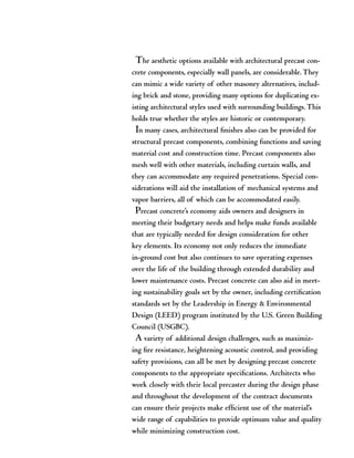 The aesthetic options available with architectural precast con-
crete components, especially wall panels, are considerable.They
can mimic a wide variety of other masonry alternatives, includ-
ing brick and stone, providing many options for duplicating ex-
isting architectural styles used with surrounding buildings.This
holds true whether the styles are historic or contemporary.
In many cases, architectural finishes also can be provided for
structural precast components, combining functions and saving
material cost and construction time. Precast components also
mesh well with other materials, including curtain walls, and
they can accommodate any required penetrations. Special con-
siderations will aid the installation of mechanical systems and
vapor barriers, all of which can be accommodated easily.
Precast concrete’s economy aids owners and designers in
meeting their budgetary needs and helps make funds available
that are typically needed for design consideration for other
key elements. Its economy not only reduces the immediate
in-ground cost but also continues to save operating expenses
over the life of the building through extended durability and
lower maintenance costs. Precast concrete can also aid in meet-
ing sustainability goals set by the owner, including certification
standards set by the Leadership in Energy & Environmental
Design (LEED) program instituted by the U.S. Green Building
Council (USGBC).
A variety of additional design challenges, such as maximiz-
ing fire resistance, heightening acoustic control, and providing
safety provisions, can all be met by designing precast concrete
components to the appropriate specifications. Architects who
work closely with their local precaster during the design phase
and throughout the development of the contract documents
can ensure their projects make efficient use of the material’s
wide range of capabilities to provide optimum value and quality
while minimizing construction cost.
 
