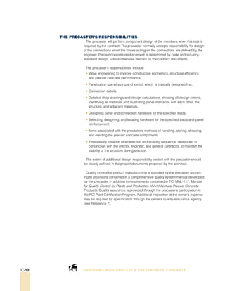 The Precaster’s Responsibilities
The precaster will perform component design of the members when this task is
required by the contract. The precaster normally accepts responsibility for design
of the connections when the forces acting on the connections are defined by the
engineer. Precast concrete reinforcement is determined by code and industry-
standard design, unless otherwise defined by the contract documents.
The precaster’s responsibilities include:
• Value engineering to improve construction economics, structural efficiency,
and precast concrete performance.
• Panelization (panel sizing and joints), which is typically designed first.
• Connection details.
• Detailed shop drawings and design calculations, showing all design criteria,
identifying all materials and illustrating panel interfaces with each other, the
structure, and adjacent materials.
• Designing panel and connection hardware for the specified loads.
• Selecting, designing, and locating hardware for the specified loads and panel
reinforcement.
• Items associated with the precaster’s methods of handling, storing, shipping,
and erecting the precast concrete components.
• If necessary, creation of an erection and bracing sequence, developed in
conjunction with the erector, engineer, and general contractor, to maintain the
stability of the structure during erection.
The extent of additional design responsibility vested with the precaster should
be clearly defined in the project documents prepared by the architect.
Quality control for product manufacturing is supplied by the precaster accord-
ing to provisions contained in a comprehensive quality system manual developed
by the precaster, in addition to requirements contained in PCI MNL-117, Manual
for Quality Control for Plants and Production of Architectural Precast Concrete
Products. Quality assurance is provided through the precaster’s participation in
the PCI Plant Certification Program. Additional inspection at the owner’s expense
may be required by specification through the owner’s quality-assurance agency
(see Reference 7).
DESI GNING WIT H PRECAST  PREST RESSED CONCRET E3C-10
 