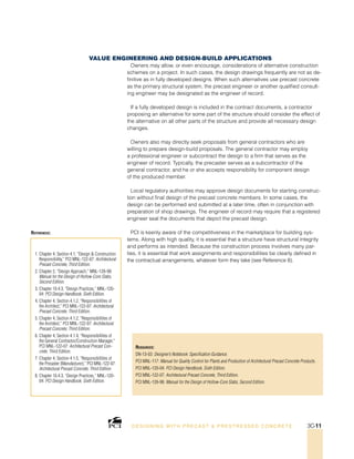 Resources:
DN-13-03: Designer’s Notebook: Specification Guidance.
PCI MNL-117: Manual for Quality Control for Plants and Production of Architectural Precast Concrete Products.
PCI MNL-120-04: PCI Design Handbook, Sixth Edition.
PCI MNL-122-07: Architectural Precast Concrete, Third Edition.
PCI MNL-126-98: Manual for the Design of Hollow-Core Slabs, Second Edition.
1. Chapter 4, Section 4.1, “Design  Construction
Responsibility,” PCI MNL-122-07: Architectural
Precast Concrete, Third Edition.
2. Chapter 2, “Design Approach,” MNL-126-98:
Manual for the Design of Hollow-Core Slabs,
Second Edition.
3. Chapter 10.4.3, “Design Practices,” MNL-120-
04: PCI Design Handbook, Sixth Edition.
4. Chapter 4, Section 4.1.2, “Responsibilities of
the Architect,” PCI MNL-122-07: Architectural
Precast Concrete, Third Edition.
5. Chapter 4, Section 4.1.2, “Responsibilities of
the Architect,” PCI MNL-122-07: Architectural
Precast Concrete, Third Edition.
6. Chapter 4, Section 4.1.4, “Responsibilities of
the General Contractor/Construction Manager,”
PCI MNL-122-07: Architectural Precast Con-
crete, Third Edition.
7. Chapter 4, Section 4.1.5, “Responsibilities of
the Precaster (Manufacturer),” PCI MNL-122-07:
Architectural Precast Concrete, Third Edition.
8. Chapter 10.4.3, “Design Practices,” MNL-120-
04: PCI Design Handbook, Sixth Edition.
References:
Value Engineering and Design-Build Applications
Owners may allow, or even encourage, considerations of alternative construction
schemes on a project. In such cases, the design drawings frequently are not as de-
finitive as in fully developed designs. When such alternatives use precast concrete
as the primary structural system, the precast engineer or another qualified consult-
ing engineer may be designated as the engineer of record.
If a fully developed design is included in the contract documents, a contractor
proposing an alternative for some part of the structure should consider the effect of
the alternative on all other parts of the structure and provide all necessary design
changes.
Owners also may directly seek proposals from general contractors who are
willing to prepare design-build proposals. The general contractor may employ
a professional engineer or subcontract the design to a firm that serves as the
engineer of record. Typically, the precaster serves as a subcontractor of the
general contractor, and he or she accepts responsibility for component design
of the produced member.
Local regulatory authorities may approve design documents for starting construc-
tion without final design of the precast concrete members. In some cases, the
design can be performed and submitted at a later time, often in conjunction with
preparation of shop drawings. The engineer of record may require that a registered
engineer seal the documents that depict the precast design.
PCI is keenly aware of the competitiveness in the marketplace for building sys-
tems. Along with high quality, it is essential that a structure have structural integrity
and performs as intended. Because the construction process involves many par-
ties, it is essential that work assignments and responsibilities be clearly defined in
the contractual arrangements, whatever form they take (see Reference 8).
DESI GNING WIT H PRECAST  PREST RESSED CONCRET E 3C-11
 