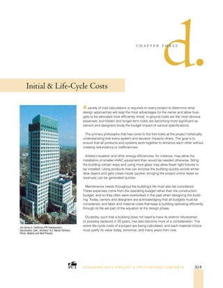 Joe Serna Jr. California EPA Headquarters;
Sacramento, Calif.; Architect: A.C. Martin Partners;
Photo: Walters and Wolf Precast.
d•
C H A P T E R T H R E E
Initial  Life-Cycle Costs
A variety of cost calculations is required on every project to determine what
design approaches will reap the most advantages for the owner and allow bud-
gets to be allocated most efficiently. Initial, in-ground costs are the most obvious
expenses, but hidden and longer-term costs are becoming more significant as
owners and designers study the budget impact of various specifications.
The primary philosophy that has come to the fore looks at the project holistically,
understanding that every system and decision impacts others. The goal is to
ensure that all products and systems work together to enhance each other without
creating redundancy or inefficiencies.
Added insulation and other energy efficiencies, for instance, may allow the
installation of smaller HVAC equipment than would be needed otherwise. Siting
the building certain ways and using more glass may allow fewer light fixtures to
be installed. Using products that can enclose the building quickly avoids winter
slow downs and gets crews inside quicker, bringing the project online faster so
revenues can be generated quicker.
Maintenance needs throughout the building’s life must also be considered.
These expenses come from the operating budget rather than the construction
budget, and so they often were overlooked in the past when designing the build-
ing. Today, owners and designers are acknowledging that all budgets must be
considered, and labor and material costs that keep a building operating efficiently
through its life are part of the equation at the design phase.
Durability, such that a building does not need to have its exterior refurbished
or possibly replaced in 20 years, has also become more of a consideration. The
entire life-cycle costs of a project are being calculated, and each material choice
must justify its value today, tomorrow, and many years from now.
DESI GNING WIT H PRECAST  PREST RESSED CONCRET E 3D-1
 