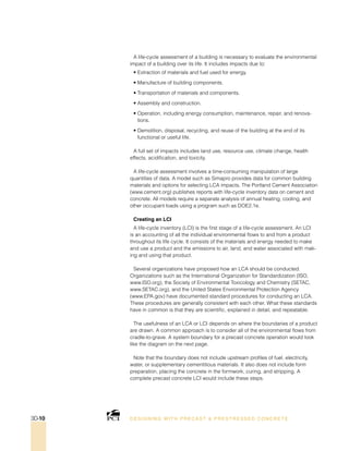 A life-cycle assessment of a building is necessary to evaluate the environmental
impact of a building over its life. It includes impacts due to:
• Extraction of materials and fuel used for energy.
• Manufacture of building components.
• Transportation of materials and components.
• Assembly and construction.
• Operation, including energy consumption, maintenance, repair, and renova-
tions.
• Demolition, disposal, recycling, and reuse of the building at the end of its
functional or useful life.
A full set of impacts includes land use, resource use, climate change, health
effects, acidification, and toxicity.
A life-cycle assessment involves a time-consuming manipulation of large
quantities of data. A model such as Simapro provides data for common building
materials and options for selecting LCA impacts. The Portland Cement Association
(www.cement.org) publishes reports with life-cycle inventory data on cement and
concrete. All models require a separate analysis of annual heating, cooling, and
other occupant loads using a program such as DOE2.1e.
Creating an LCI
A life-cycle inventory (LCI) is the first stage of a life-cycle assessment. An LCI
is an accounting of all the individual environmental flows to and from a product
throughout its life cycle. It consists of the materials and energy needed to make
and use a product and the emissions to air, land, and water associated with mak-
ing and using that product.
Several organizations have proposed how an LCA should be conducted.
Organizations such as the International Organization for Standardization (ISO,
www.ISO.org), the Society of Environmental Toxicology and Chemistry (SETAC,
www.SETAC.org), and the United States Environmental Protection Agency
(www.EPA.gov) have documented standard procedures for conducting an LCA.
These procedures are generally consistent with each other. What these standards
have in common is that they are scientific, explained in detail, and repeatable.
The usefulness of an LCA or LCI depends on where the boundaries of a product
are drawn. A common approach is to consider all of the environmental flows from
cradle-to-grave. A system boundary for a precast concrete operation would look
like the diagram on the next page.
Note that the boundary does not include upstream profiles of fuel, electricity,
water, or supplementary cementitious materials. It also does not include form
preparation, placing the concrete in the formwork, curing, and stripping. A
complete precast concrete LCI would include these steps.
DESI GNING WIT H PRECAST  PREST RESSED CONCRET E3D-10
 