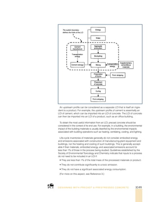 An upstream profile can be considered as a separate LCI that is itself an ingre-
dient to a product. For example, the upstream profile of cement is essentially an
LCI of cement, which can be imported into an LCI of concrete. The LCI of concrete
can then be imported into an LCI of a product, such as an office building.
To obtain the most useful information from an LCI, precast concrete should be
considered in the context of its end use. For example, in a building, the environmental
impact of the building materials is usually dwarfed by the environmental impacts
associated with building operations such as heating, ventilating, cooling, and lighting.
Life-cycle inventories of materials generally do not consider embodied energy
and emissions associated with construction of manufacturing-plant equipment and
buildings, nor the heating and cooling of such buildings. This is generally accept-
able if their materials, embodied energy, and associated emissions account for
less than 1% of those in the process being studied. Guidelines established by the
Society of Environmental Toxicology and Chemistry indicate that inputs to a process
do not need to be included in an LCI if:
• They are less than 1% of the total mass of the processed materials or product.
• They do not contribute significantly to a toxic emission.
• They do not have a significant associated energy consumption.
(For more on this aspect, see Reference 3.)
DESI GNING WIT H PRECAST  PREST RESSED CONCRET E 3D-11
 