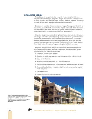The U.S. Department of Transportation facility in
Lakewood, Colo., used an all-precast concrete structure
to help it achieve LEED Silver Certification.
Design Architect: Oz Architecture; Architect/engineer:
Opus Architects  Engineers Inc.; Photo: Oz
Architecture.
Integrated Design
Precast concrete components play a key role in maximizing benefits from
integrated-design strategies. Integrated design, also called the holistic or whole-
building approach, focuses on all of the building’s materials, systems, and design
from the perspective of all project team members and tenants.
Decisions are based on the combination of energy efficiency, cost, durability (or
service life), space flexibility, environmental impact, and quality of life. Choices in
one area impact other areas, requiring all systems to be considered together to
maximize efficiency and minimize redundancies or interference.
Integrated design requires coordinating the architectural, structural, and mechani-
cal designs early in the schematic-design phases to evaluate system interactions
and decide which beneficial interactions are essential for project success. For
example, a well-insulated building with minimal windows facing east and west
requires less heating and air-conditioning. That reduction, in turn, could result in
fewer ducts or the elimination of registers along the building’s perimeter.
Integrated design consists of eight key components. Requests for proposals
and contracts should clearly describe sustainability requirements and project
documentation. The eight components are:
1. Emphasize the integrated process.
2. Consider the building as a whole—often interactive, often multi-functional.
3. Focus on the life cycle.
4. Have disciplines work together as a team from the start.
5. Conduct relevant assessments to help determine requirements and set goals.
6. Develop tailored solutions that yield multiple benefits while meeting require-
ments and goals.
7. Evaluate solutions.
8. Ensure requirements and goals are met.
DESI GNING WIT H PRECAST  PREST RESSED CONCRET E3E-2
 
