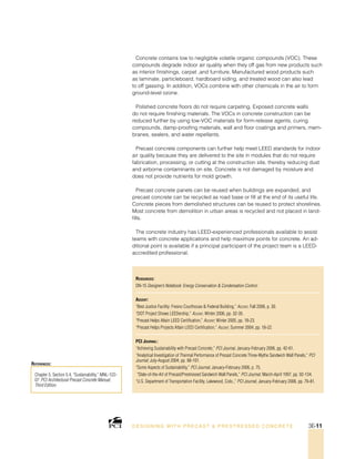 Chapter 5, Section 5.4, “Sustainability,” MNL-122-
07: PCI Architectural Precast Concrete Manual,
Third Edition.
References:
Resources:
DN-15 Designer’s Notebook: Energy Conservation  Condensation Control.
Ascent:
“Best Justice Facility: Fresno Courthouse  Federal Building,” Ascent, Fall 2006, p. 30.
“DOT Project Shows LEEDership,” Ascent, Winter 2006, pp. 32-35.
“Precast Helps Attain LEED Certification,” Ascent; Winter 2005, pp. 18-23.
“Precast Helps Projects Attain LEED Certification,” Ascent; Summer 2004, pp. 18-22.
PCI Journal:
“Achieving Sustainability with Precast Concrete,” PCI Journal, January-February 2006, pp. 42-61.
“Analytical Investigation of Thermal Performance of Precast Concrete Three-Wythe Sandwich Wall Panels,” PCI
Journal; July-August 2004, pp. 88-101.
“Some Aspects of Sustainability,” PCI Journal, January-February 2006, p. 75.
“State-of-the-Art of Precast/Prestressed Sandwich Wall Panels,” PCI Journal; March-April 1997, pp. 92-134.
“U.S. Department of Transportation Facility, Lakewood, Colo.,” PCI Journal, January-February 2006, pp. 76-81.
Concrete contains low to negligible volatile organic compounds (VOC). These
compounds degrade indoor air quality when they off gas from new products such
as interior finishings, carpet ,and furniture. Manufactured wood products such
as laminate, particleboard, hardboard siding, and treated wood can also lead
to off gassing. In addition, VOCs combine with other chemicals in the air to form
ground-level ozone.
Polished concrete floors do not require carpeting. Exposed concrete walls
do not require finishing materials. The VOCs in concrete construction can be
reduced further by using low-VOC materials for form-release agents, curing
compounds, damp-proofing materials, wall and floor coatings and primers, mem-
branes, sealers, and water repellants.
Precast concrete components can further help meet LEED standards for indoor
air quality because they are delivered to the site in modules that do not require
fabrication, processing, or cutting at the construction site, thereby reducing dust
and airborne contaminants on site. Concrete is not damaged by moisture and
does not provide nutrients for mold growth.
Precast concrete panels can be reused when buildings are expanded, and
precast concrete can be recycled as road base or fill at the end of its useful life.
Concrete pieces from demolished structures can be reused to protect shorelines.
Most concrete from demolition in urban areas is recycled and not placed in land-
fills.
The concrete industry has LEED-experienced professionals available to assist
teams with concrete applications and help maximize points for concrete. An ad-
ditional point is available if a principal participant of the project team is a LEED-
accredited professional.
DESI GNING WIT H PRECAST  PREST RESSED CONCRET E 3E-11
 