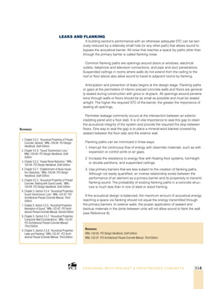 Resources:
MNL-120-04: PCI Design Handbook, Sixth Edition.
MNL-122-07: PCI Architectural Precast Concrete Manual, Third Edition.
1. Chapter 9.2.2, “Acoustical Properties of Precast
Concrete: General,” MNL-120-04: PCI Design
Handbook, Sixth Edition.
2. Chapter 9.2.4, “Sound Transmission Loss,”
MNL-120-04: PCI Design Handbook, Sixth
Edition.
3. Chapter 9.2.5, “Impact Noise Reduction,” MNL-
120-04: PCI Design Handbook, Sixth Edition.
4. Chapter 9.2.7, “Establishment of Noise Insula-
tion Objectives,” MNL-120-04: PCI Design
Handbook, Sixth Edition.
5. Chapter 9.2.3, “Acoustical Properties of Precast
Concrete: Dealing with Sound Levels,” MNL-
120-04: PCI Design Handbook, Sixth Edition.
6. Chapter 5, Section 5.5.4, “Acoustical Properties:
Sound Transmission Loss,” MNL-122-07: PCI
Architectural Precast Concrete Manual, Third
Edition.
7. Chapter 5, Section 5.5.5, “Acoustical Properties:
Absorption of Sound,” MNL-122-07: PCI Archi-
tectural Precast Concrete Manual, Second Edition.
8. Chapter 5, Section 5.5.7, “Acoustical Properties:
Composite Wall Considerations,” MNL-122-07:
PCI Architectural Precast Concrete Manual,
Third Edition.
9. Chapter 5, Section 5.5.8, “Acoustical Properties:
Leaks and Flanking,” MNL-122-07: PCI Archi-
tectural Precast Concrete Manual, Third Edition.
References:
Leaks and Flanking
A building section’s performance with an otherwise adequate STC can be seri-
ously reduced by a relatively small hole (or any other path) that allows sound to
bypass the acoustical barrier. All noise that reaches a space by paths other than
through the primary barrier is called flanking noise.
Common flanking paths are openings around doors or windows, electrical
outlets, telephone and television connections, and pipe and duct penetrations.
Suspended ceilings in rooms where walls do not extend from the ceiling to the
roof or floor above also allow sound to travel to adjacent rooms by flanking.
Anticipation and prevention of leaks begins at the design stage. Flanking paths
or gaps at the perimeters of interior precast concrete walls and floors are general-
ly sealed during construction with grout or drypack. All openings around penetra-
tions through walls or floors should be as small as possible and must be sealed
airtight. The higher the required STC of the barrier, the greater the importance of
sealing all openings.
Perimeter leakage commonly occurs at the intersection between an exterior
cladding panel and a floor slab. It is of vital importance to seal this gap to retain
the acoustical integrity of the system and provide the required fire stop between
floors. One way to seal the gap is to place a mineral-wool blanket covered by
sealant between the floor slab and the exterior wall.
Flanking paths can be minimized in three ways:
1. Interrupt the continuous flow of energy with dissimilar materials, such as with
expansion or control joints or air gaps.
2. Increase the resistance to energy flow with floating floor systems, full-height
or double partitions, and suspended ceilings.
3. Use primary barriers that are less subject to the creation of flanking paths.
Although not easily quantified, an inverse relationship exists between the
performance of an element as a primary barrier and its propensity to transmit
flanking sound. The probability of existing flanking paths in a concrete struc-
ture is much less than in one of steel or wood framing.
If the acoustical design is balanced, the maximum amount of acoustical energy
reaching a space via flanking should not equal the energy transmitted through
the primary barriers. In exterior walls, the proper application of sealant and
backup materials in the joints between units will not allow sound to flank the wall
(see Reference 9).
DESI GNING WIT H PRECAST  PREST RESSED CONCRET E 3G-5
 