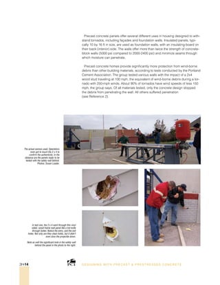 The actual cannon used. Spectators
even got to touch the 2 x 4 to
confirm the authenticity. In the
distance are the panels ready to be
tested with the safety wall behind.
Photos: Susan Leader.
In test one, the 2 x 4 went through this vinyl
sided, wood-frame wall panel like a hot knife
through butter. Notice the entry, and the exit
holes. Not only are they clean holes, but it didn’t
even slow the projectile down.
Note as well the significant hole in the safety wall
behind the panel in the photo to the right.
DESI GNING WIT H PRECAST  PREST RESSED CONCRET E3H-14
Precast concrete panels offer several different uses in housing designed to with-
stand tornados, including façades and foundation walls. Insulated panels, typi-
cally 10 by 16 ft in size, are used as foundation walls, with an insulating board on
their back (interior) side. The walls offer more than twice the strength of concrete-
block walls (5000 psi compared to 2000-2400 psi) and minimize seams through
which moisture can penetrate.
Precast concrete homes provide significantly more protection from wind-borne
debris than other building materials, according to tests conducted by the Portland
Cement Association. The group tested various walls with the impact of a 2x4
wood stud traveling at 100 mph, the equivalent of wind-borne debris during a tor-
nado with 250-mph winds. About 90% of tornados have wind speeds of less 150
mph, the group says. Of all materials tested, only the concrete design stopped
the debris from penetrating the wall. All others suffered penetration
(see Reference 2).
 