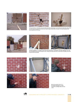 Now for the real test: hurl a 2 x 4
at a precast wall panel at 112 mph.
The result: no damage visible, not even
a chip.
Test three smashed a 2 x 4 through a brick home with steel framing. This damage is still rather significant, but in this
test the projectile did not travel through the wall. Looking at the back side shows it would take only slightly more force
to push all the way through.
Test two shot the 2 x 4 through a brick wall with wood frame. Surprisingly, it’s not all that much safer then siding. What
you don’t see are the pieces of brick that went flying through the back side of the panel. This wall introduced even
more projectiles into the house.
DESI GNING WIT H PRECAST  PREST RESSED CONCRET E 3H-15
 