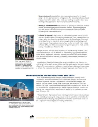 Panels on the Shriners Hospital for
Crippled Children, Sacramento, Calif.,
are 6 in. thick and have a horizontal
band of 1 1/4 in. granite attached with
one anchor per 2 ft2
. Architects: Odell
Associates; and Associate Architect: HDR.
Arizona red sandstone, 1 1/4 in. to 1 3/4 in. thick,
was anchored to 4-in.-thick concrete panels for the
Sacramento Municipal Utility District’s Customer Service
Center, Sacramento, Calif.; Architect: Williams + Paddon
Architects  Planners/Inc.
• Sand embedment creates a bold and massive appearance for the panel,
using 1- to 8-in.-diameter stones or flagstones. The stones typically are placed
in a sand bed at the bottom of the mold, and finishing reveals the stone face,
resulting in the appearance of a mortar joint (see Reference 12).
• Honing or polished finishes are achieved by grinding the surface to produce
smooth, exposed-aggregate appearances. Polished, exposed-aggregate
concrete finishes compare favorably with polished natural stone façades,
such as granite (see Reference 13).
• Painting or staining is used purely for decorative purposes, due to the high-
strength, durable nature of precast concrete panels. There is a vast difference
in paint types, brands, prices, and performance, and knowledge of composi-
tion and performance standards is necessary to obtain a satisfactory result.
In some cases, the precast concrete surface can be so smooth that it makes
adhesion difficult to obtain, so a decision on painting should be made prior to
casting if possible (see Reference 14).
Multiple mixtures and textures in the same unit provide design flexibility. Color
and texture variations can be obtained by manipulating aggregates and matrix
colors, size of aggregates, formliners, finishing processes, and depth of expo-
sure. A rustrication feature needs to be detailed to separate the different colors
and/or finishes.
Combinations of various finishes on the same unit depend on the shape of the
unit. Some finishes, such as acid etching, can’t be easily applied to only one portion
of a unit. The combination of a polished or honed surface and acid etching provides
a surface that exposes a very high percentage of aggregate (see Reference 15).
Facing Products And Architectural Trim Units
Clay product-faced precast concrete panels combine the pleasing visual
appearance of traditional masonry products with the strength, versatility, and
economy of precast concrete. Clay products that can be cast integrally with
precast concrete panels include brick, ceramic tile, and terra cotta. The clay
product can cover the entire exposed-panel surface or only a portion, serving as
an accent band or contrasting section. Marble, glass, and ceramic mosaics can
also be cast integrally (which is preferred) or applied to the hardened concrete
(see Reference 16).
The combination of precast concrete and clay products has several advantages
over site-laid-up masonry. By using precast concrete panelized construction, the
need for on-site scaffolding and significant on-site labor is eliminated, which can
be a significant cost savings over masonry construction.
DESI GNING WIT H PRECAST  PREST RESSED CONCRET E 3A-5
 