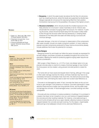 Resources:
Chapter 3.2.2, “Wind Loads,” MNL-120-04: PCI
Design Handbook, Sixth Edition.
Ascent:
“All-Precast Concrete Residences Benefits
Developers, Homeowners,”Ascent, Summer 2002,
pp. 28-30.
“Archer Courts Townhouses, Building Awards,”
Ascent, Fall 2005, p. 32
“Designing for Hurricane Zones,” Ascent, Summer
2006, pp. 20-25.
“Precast Lofts Help Build Chicago Neighborhood,”
Ascent, Summer 2003, pp. 16-19.
“Precast Design Adds Safety To Residences,”
Ascent, Spring 2005, pp. 18-22.
“University Village Mid-Rise Condominiums,
Building Awards,” Ascent, Fall 2004, p. 34.
PCI Journal:
“NU Precast Concrete House Provides Spacious
and Energy-Efficient Solution for Residential Con-
struction,” PCI Journal, May-June 2005, pp. 26-39.
“Project Study: Archer Courts Townhouses,
Chicago, Illinois,” PCI Journal, November-
December 2005, pp. 96-101.
“University Village Mid-Rise Condominiums,
Chicago, Illinois,” PCI Journal, May-June 2005,
pp. 108-111.
1. Chapter 3.2.2, “Wind Loads,” MNL-120-04:
PCI Design Handbook, Sixth Edition.
2. “Designing for Hurricane Zones,” Ascent,
Summer 2006, pp. 20-25.
3. “Achieving Sustainability with Precast
Concrete,” PCI Journal, January-February
2006, pp.42-61.
References:
DESI GNING WIT H PRECAST  PREST RESSED CONCRET E3H-18
4. Buoyancy, in which the water levels rise above the first floor of a structure,
such as a parking structure, where the levels are supported by double tees.
Designs typically do not account for tees being lifted from their position.
Connections must account for this possibility in the areas of the highest concern.
5. Structure orientation, which should provide the smallest exposure to the
likely direction of a hurricane in areas most likely to be hit. Interiors also
should take the concept of surging water into account. For instance, in park-
ing structures, ramps should be faced away from the ocean to allow water
to flow through the structure rather than be blocked by it. Creating fewer
obstacles for the likely path that water will follow during a hurricane will
minimize damage.
Salt-water damage, in the form of corrosion or deterioration of the components
after water recedes, should not create a long-term problem. In many instances,
precast concrete components produced for these marine environments already
include additives that hinder the potential for corrosion.
Home Designs
Designing homes for wind loads can follow the same concepts as expressed for
tornado designs, and these concepts are available throughout the country from
precasters. Meeting the needs for protecting against surging water requires ad-
ditional consideration.
With surges in New Orleans, La., of 12 ft or more, one design option is to use
precast concrete piles or columns to create a first-level garage on top of which
the living space can be created, using precast concrete panels to create the
shell.
The home still can have wood and drywall interior framing, although if the surge
or other water damage reaches the interior, all these materials may have to be
completely removed to remediate mold. Even then, the shell and structural integ-
rity remain intact, eliminating the need to start from scratch (see Reference 2).
Concrete is not damaged by water. In fact, concrete that does not dry out con-
tinues to gain strength in the presence of moisture. Concrete submerged in water
absorbs small amounts of water over long periods of time, and the water does
not damage the concrete. In flood-damaged areas, concrete buildings are often
salvageable.
Concrete will only contribute to moisture problems in buildings if it is enclosed in
a system that does not let it breathe or dry out, and moisture is trapped between
the concrete and other building materials. For instance, vinyl wallcoverings in
hot and humid climates will act as a vapor retarder, allowing moisture to become
trapped between the concrete and wall covering. For this reason, impermeable
wallcoverings (vinyl wallpaper) should not be used (see Reference 3).
 