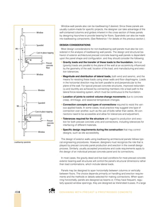 Loadbearing spandrels.
DESI GNING WIT H PRECAST  PREST RESSED CONCRET E4B-6
Cast-in-place topping
Spandrel
Window
Window
Precast
concrete
floor
e W
Wt.
Cast-in-place topping
Spandrel
Window
Window
Precast
concrete
floor
e
W
Wt.
Window-wall panels also can be loadbearing if desired. Since these panels are
usually custom-made for specific projects, the designer can take advantage of the
self-contained columns and girders inherent in the cross section of these panels
by designing haunches to provide bearing for floors. Spandrels can also be made
into loadbearing components. (See Reference 1 for details on the previous section.)
Design Considerations
Most design considerations for non-loadbearing wall panels must also be con-
sidered in the analysis of loadbearing wall panels. The design and structural be-
havior of exterior architectural precast concrete bearing-wall panels is dependent
upon the panel shape and configuration, and they should consider the following:
• Gravity loads and the transfer of these loads to the foundation. Vertical
(gravity) loads are parallel to the plane of the wall at an eccentricity influenced
by the geometry of the wall, location of the load, and manufacturing and erec-
tion tolerances.
• Magnitude and distribution of lateral loads, both wind and seismic, and the
means for resisting these loads using shear walls and floor diaphragms. Loads
in the horizontal direction may be both parallel to and perpendicular to the
plane of the wall. For typical precast concrete structures, improved redundan-
cy and ductility are achieved by connecting members into a load path to the
lateral force-resisting system, which must be continuous to the foundation.
• Location of joints to control volume-change movements due to concrete
creep, shrinkage, and seasonal temperature changes.
• Connection concepts and types of connections required to resist the vari-
ous applied loads. In some cases, local practice may suggest one type of
connection over another, such as the use of bolts rather than welds. All con-
nections need to be accessible and allow for tolerances and adjustment.
• Tolerances required for the structure with regard to production and erec-
tion for both precast concrete units and connections, including tolerances for
interfacing of different materials.
• Specific design requirements during the construction that may control
designs, such as site accessibility.
The design of exterior walls using loadbearing architectural panels follows typi-
cal engineering procedures. However, designers must recognize the role that is
played by precast concrete panel production and erection in the overall design
process. Similarly, usually accepted procedures and code requirements apply to
the design of an individual precast concrete panel and its connections.
In most cases, the gravity dead and live load conditions for most precast concrete
exterior bearing-wall structures will control the panel’s structural dimensions rather
than load combinations, which include lateral loads.
Panels may be designed to span horizontally between columns or vertically
between floors. The choice depends primarily on handling and erection require-
ments and the methods or details selected for making connections. When span-
ning horizontally, panels are designed as beams or, if they have frequent, regu-
larly spaced window openings, they are designed as Vierendeel trusses. If a large
 