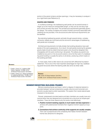 Resources:
MNL-120-04: PCI Design Handbook, Sixth Edition.
PCI MNL-122-07: Architectural Precast Concrete, Third Edition.
1. Chapter 2, Section 2.6, “Loadbearing Wall
Panels or Spandrels,” PCI MNL-122-07:
Architectural Precast Concrete, Third Edition.
2. Chapter 4, Section 4.2.5, “Design Considerations
for Loadbearing Wall Panels,” PCI MNL-122-07:
Architectural Precast Concrete, Third Edition.
References:
DESI GNING WIT H PRECAST  PREST RESSED CONCRET E 4B-7
portion of the panel contains window openings, it may be necessary to analyze it
as a rigid frame (see Reference 2).
Shapes and Finishes
In multistory buildings, the loadbearing wall panels can be several stories in
height up to the maximum transportable length, or they can be one-story high
and connect at every floor level. The architectural requirements generally govern
the design. The variety of shapes and surface finishes commonly associated with
cladding can be provided, if the structural and other technical requirements can
be satisfied.
By extending loadbearing panels vertically through several stories, complex
connection details are minimized and the economic advantages of loadbearing
wall panels are increased.
Architectural requirements normally dictate that building elevations have wall
panels of the same appearance. As a result, the wall panels receiving the greatest
gravity loads should be determined and panel units should be designed inter-
changeably with the same reinforcing in all panels. This allows any panel to be
installed at any point on the structure’s exterior, since the floor plan of a loadbear-
ing panel building is usually the same on all stories, producing uniform loads on
the building perimeter.
In most cases, there is little need to be concerned with differential foundation
settlement. This is one of the most important advantages for high-rise, loadbear-
ing panel structures where the bearing walls also serve as shear walls.
Moment-Resisting Building Frames
Moment-resisting frames are those in which a degree of rotational restraint is
provided between vertical components (usually columns) and horizontal com-
ponents (usually beams and/or spandrels). This system then resists lateral loads
imposed on the structure.
Precast, prestressed concrete beams and deck members are usually more eco-
nomical when they are designed and connected into a structure as simple-span
members. There are three reasons why this works most effectively:
1. Positive moment-resisting capacity is much easier and less expensive to
achieve with pretensioned members than negative-moment capacity at sup-
ports.
2. Connections that achieve continuity at the supports are usually complex.
Their cost is proportional to the complexity that makes moment-resistant
frames less attractive for designers.
 