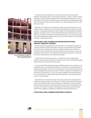 Mariott Pewaukee West, Pewaukee, Wis.;
Architect: FRCH Design Worldwide;
Photo: The Spancrete Group Inc.
DESI GNING WIT H PRECAST  PREST RESSED CONCRET E 4B-9
Precast concrete components can be combined with other construction
materials, particularly steel or cast-in-place concrete, to create a “hybrid” system.
Examples include architectural precast concrete cladding supported on a struc-
tural steel or cast-in-place concrete frame as well as precast, prestressed double
tees or hollow-core used as the floor system on a parking garage where the main
structure is steel.
Whenever two materials are combined to create one structural system, the at-
tributes of each material must be evaluated and addressed to ensure the proper
outcome. The appropriate steel and cast-in-place concrete standards should be
applied in all cases, and it must be remembered that the standards for each ma-
terial do not apply to buildings of composite construction, such as with concrete
floor slabs supported by steel columns or with concrete-encased, structural-steel
members or fireproofed frames.
Structural-Steel Framing Supporting Architectural
Precast CONCRETE Cladding
Structural-steel-framing tolerances should conform to standards issued by the
American Institute of Steel Construction. Precast concrete panels should follow
the steel frame as erected, because the allowable tolerances for steel-frame
structures make it impractical to maintain precast concrete panels in a true verti-
cal plane in tall structures. The adjustments that would be required to make the
connections practical are not economically feasible.
A practical and economical solution is to specify the more stringent AISC
elevator-column erection tolerances for steel columns used in the building façade
that will receive the precast concrete panels.
A structural-steel-frame building presents different erection and connection con-
siderations from a concrete-frame building. For example, structural-steel beams,
being relatively weak in torsion when compared to concrete, generally require the
load to be applied directly over the web or that the connection be capable of sup-
porting the induced torsion. This in turn places a greater structural requirement
on the connection and creates difficulties during erection if any rolling behavior
occurs in the steel beam.
Observations in the field have shown that where precast concrete panels are
erected to a greater height on one side of a multistory, steel-framed building than
on the other, the steel framing will be pulled out of alignment. Precast concrete
panels should be erected at a relatively uniform rate around the perimeter of the
structure. If this does not happen, the designer of the structural frame should
determine the degree of imbalanced loading permitted (see Reference 1).
Structural-Steel Framing Supporting a Precast,
 