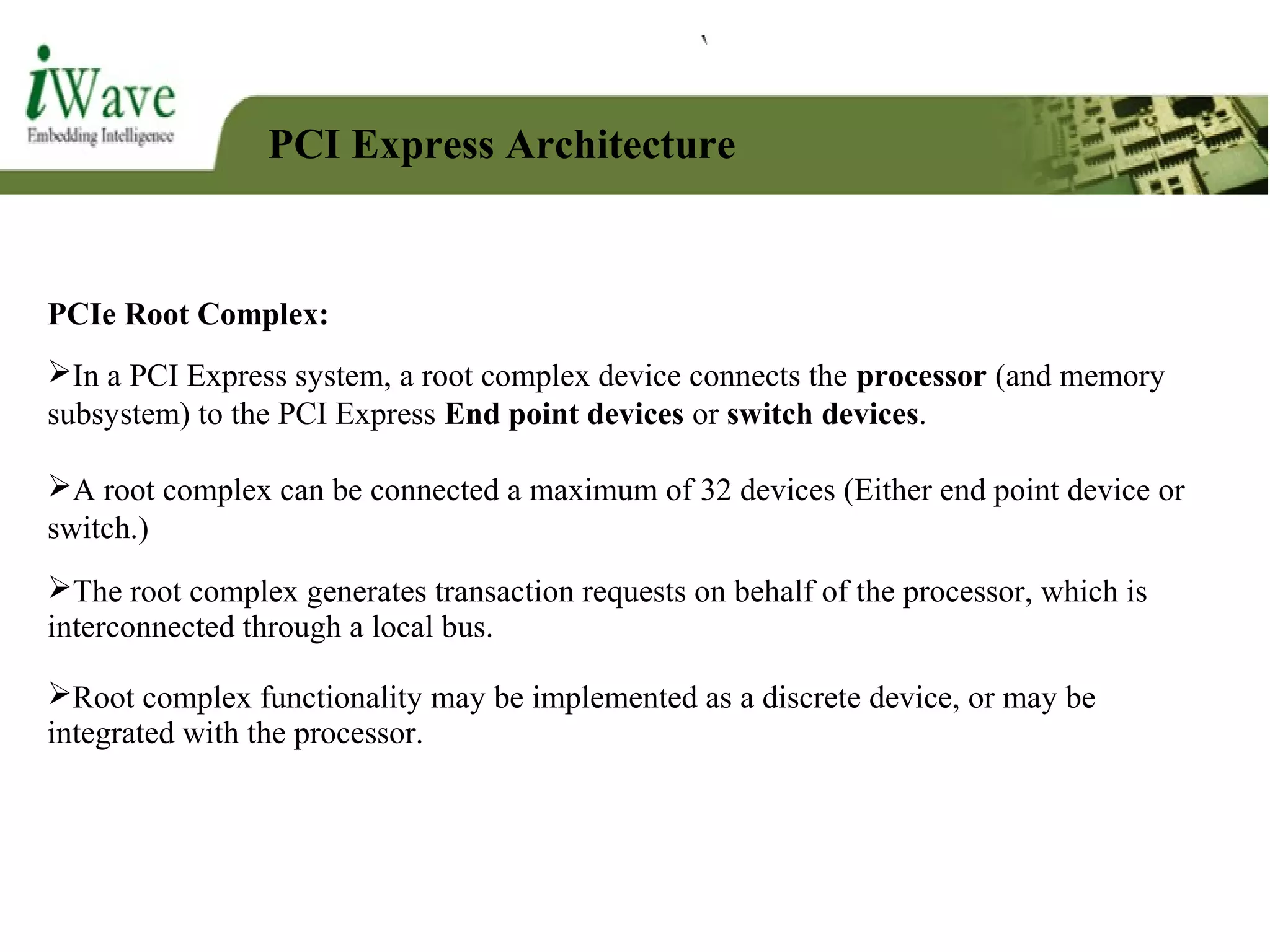 PCI Express Architecture
PCIe Root Complex:
In a PCI Express system, a root complex device connects the processor (and memory
subsystem) to the PCI Express End point devices or switch devices.
A root complex can be connected a maximum of 32 devices (Either end point device or
switch.)
The root complex generates transaction requests on behalf of the processor, which is
interconnected through a local bus.
Root complex functionality may be implemented as a discrete device, or may be
integrated with the processor.
 