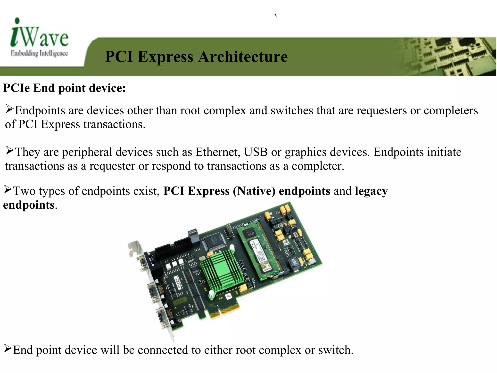 PCI Express Architecture
PCIe End point device:
Endpoints are devices other than root complex and switches that are requesters or completers
of PCI Express transactions.
They are peripheral devices such as Ethernet, USB or graphics devices. Endpoints initiate
transactions as a requester or respond to transactions as a completer.
End point device will be connected to either root complex or switch.
Two types of endpoints exist, PCI Express (Native) endpoints and legacy
endpoints.
 