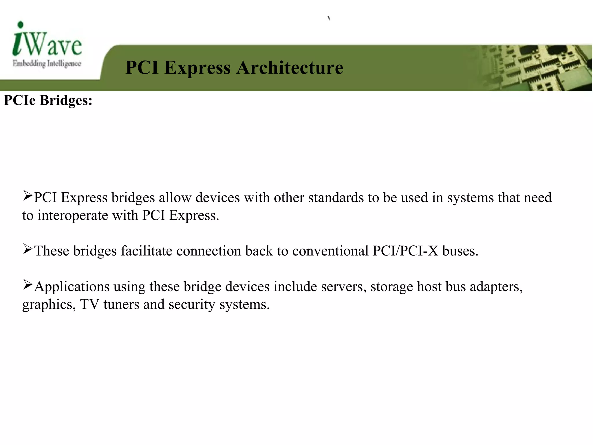 PCI Express Architecture
PCIe Bridges:
PCI Express bridges allow devices with other standards to be used in systems that need
to interoperate with PCI Express.
These bridges facilitate connection back to conventional PCI/PCI-X buses.
Applications using these bridge devices include servers, storage host bus adapters,
graphics, TV tuners and security systems.
 