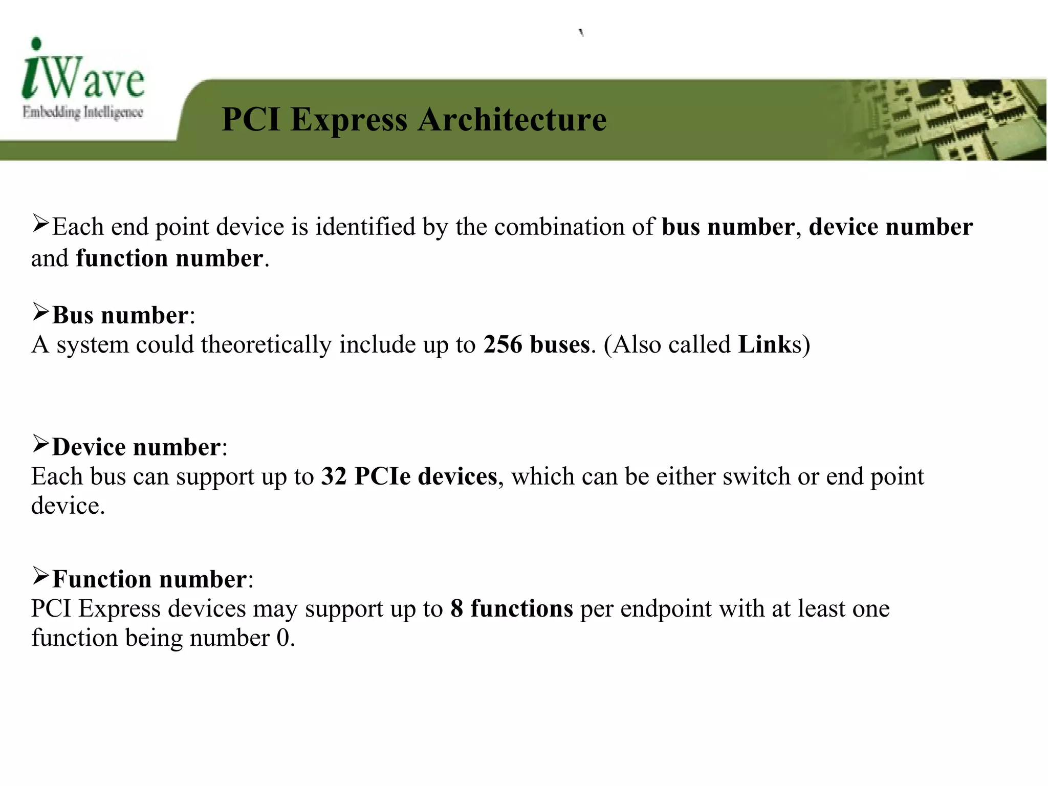 PCI Express Architecture
Each end point device is identified by the combination of bus number, device number
and function number.
Function number:
PCI Express devices may support up to 8 functions per endpoint with at least one
function being number 0.
Device number:
Each bus can support up to 32 PCIe devices, which can be either switch or end point
device.
Bus number:
A system could theoretically include up to 256 buses. (Also called Links)
 
