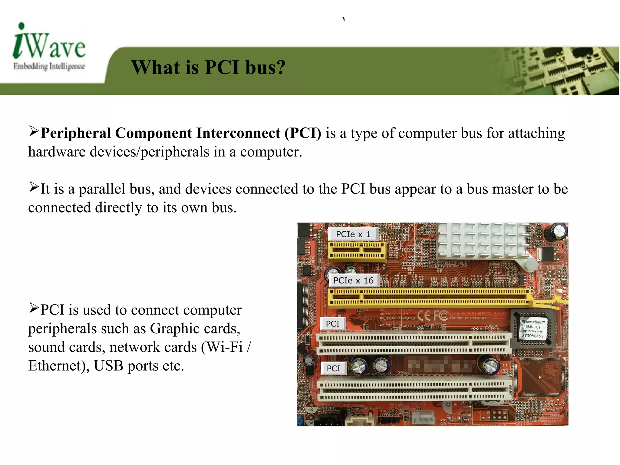What is PCI bus?
Peripheral Component Interconnect (PCI) is a type of computer bus for attaching
hardware devices/peripherals in a computer.
It is a parallel bus, and devices connected to the PCI bus appear to a bus master to be
connected directly to its own bus.
PCI is used to connect computer
peripherals such as Graphic cards,
sound cards, network cards (Wi-Fi /
Ethernet), USB ports etc.
 