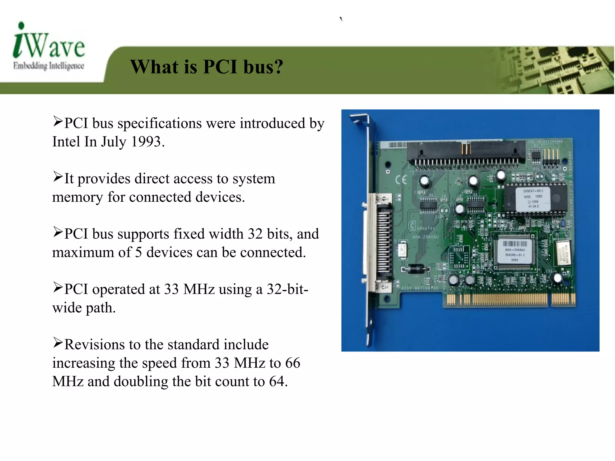 What is PCI bus?
PCI bus specifications were introduced by
Intel In July 1993.
It provides direct access to system
memory for connected devices.
PCI bus supports fixed width 32 bits, and
maximum of 5 devices can be connected.
PCI operated at 33 MHz using a 32-bit-
wide path.
Revisions to the standard include
increasing the speed from 33 MHz to 66
MHz and doubling the bit count to 64.
 