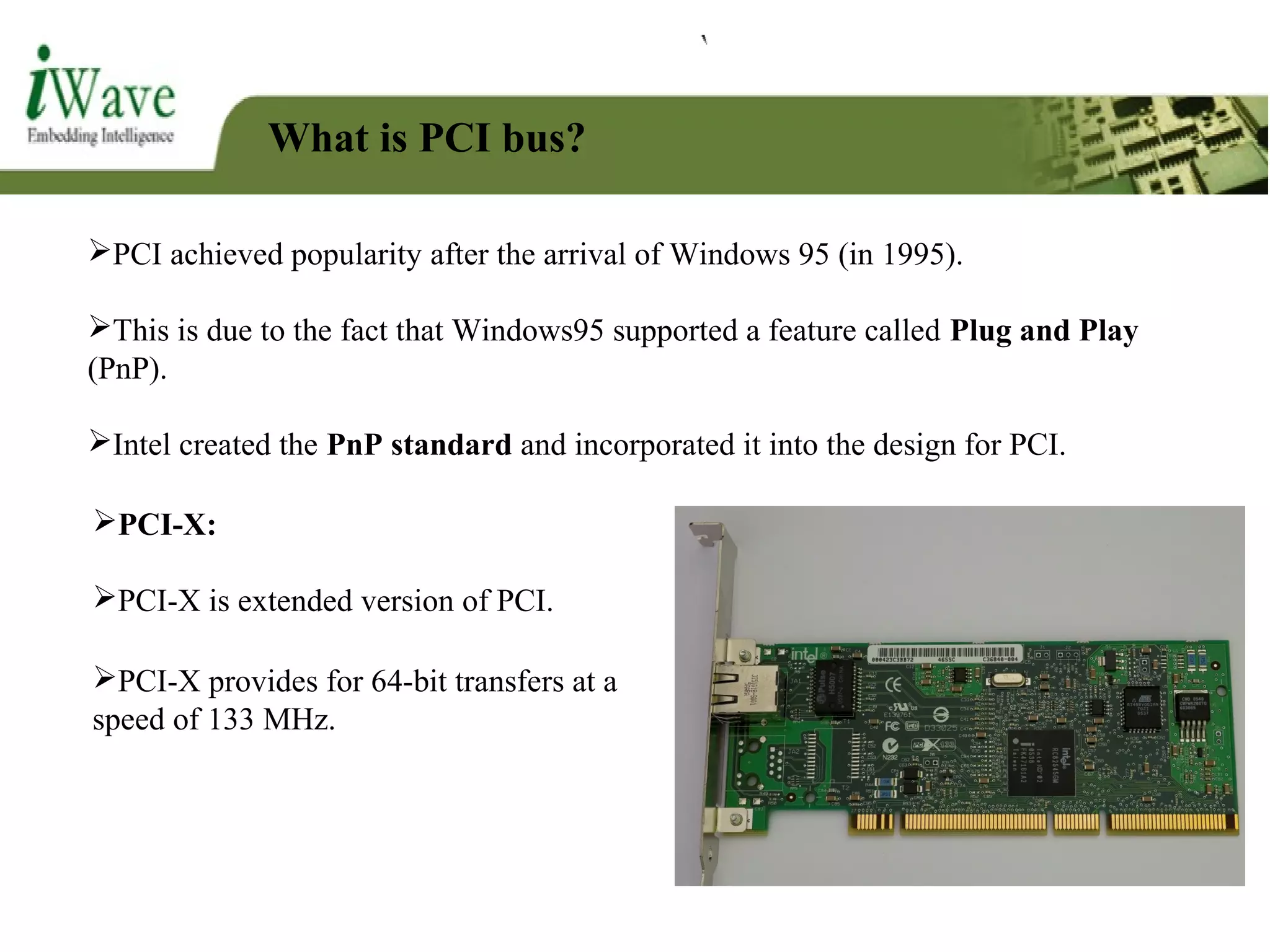What is PCI bus?
PCI achieved popularity after the arrival of Windows 95 (in 1995).
This is due to the fact that Windows95 supported a feature called Plug and Play
(PnP).
Intel created the PnP standard and incorporated it into the design for PCI.
PCI-X:
PCI-X is extended version of PCI.
PCI-X provides for 64-bit transfers at a
speed of 133 MHz.
 